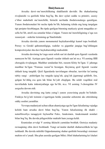 Ilmiybaza.uz 
 
Arxaika davri–me’morchilikning shakllanish davridir. Bu shaharlarning 
rivojlanishi va qurilishi bilan bog’liq. Bu davr uylari sodda va primitiv, asosiy 
e’tibor mahobatli me’morchilik, birinchi navbatda ibodatxonalarga qaratilgan. 
Yunon ibodatxonalari bir necha tipda bo’lib, bularning ichida eng keng tarqalgan 
tipi peripter hisoblangan. Bu tipda qurilgan binoning markaziy qismi muqaddas er-
sella bo’lib, atrofi esa ustunlar bilan o’ralgan. Yunon me’morchiligining o’zga xos 
xususiyati – orderlar tizimining qo’llanilishidir.  
 
Arxaika davrida yunon monumental haykaltaroshligi kamol topa boshladi. 
Persey va Gerakl qahramonligiga, xudolar va gigantlar jangiga bag’ishlangan 
kompozitsiyalar shu davr haykaltaroshligi mahsulidir.  
 
Arxaika davrining ko’zaga surat solish san’ati dastlab qora figurali vazalarda 
namoyon bo’ldi. Ayniqsa qora figurali vazalar ishlash san’ati m.a. VI asrning IIIII 
choragida rivojlangan. Mashhur ustalardan biri, rassom Klitiy bo’lgan. U jahonga 
mashhur bo’lgan “Fransua vazasi”ni bezatgan. Keyinroq qizil figurali vazalar 
ishlash keng tarqaldi. Qizil figuralarda tasvirlangan obrazlar, tasvirlar ko’zaning 
tabiiy rangi - pishirilgan loy rangida (qizg’ish, qizg’ish jigarrang) qoldirib, fon, 
qolgan bo’shliq esa qora lak bilan bo’yab chiqilgan. Bu uslub voqelikni real 
tasvirlashda katta imkoniyatlarga ega bo’lib, m.a. VI asrning 3-choragidan IV 
asrgacha davom etdi.  
 
Arxaika davrining eng katta yutug’i yunon yozuvining paydo bo’lishidir. 
Finikiya bo’g’inli tizimini o’zgartirgan holda yunonlar axborotni aks ettirishning 
oddiy usulini yaratdilar.  
 
Yevropa madaniyati uchun ulkan ahamiyatga ega bo’lgan falsafaning vujudga 
kelishi ham arxaika davri bilan bog’liq. Yunon falsafasining ilk shakli - 
naturfilosofiya taraqqiyoti faylasuflar Fales, Anaksimen, Anaksimandr nomlari 
bilan bog’liq. Bu davrda pifagorchilar maktabi ham yuzaga keldi. 
 
Eramizdan avvalgi V asrning ikkinchi yarmidan boshlab, Gretsiya madaniy 
ravnaqining oltin davri boshlandi. Yangi an’analar dastlab shaharsozlikda ko’zga 
tashlandi. Bu davrda miletlik Gippodamaning shahar qurilishi borasidagi sistemasi 
muhim rol o’ynadi. Shu plan asosida qurilgan Milet, Olinf shaharlarining ko’chalari 
