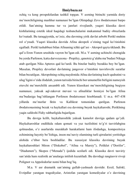 Ilmiybaza.uz 
ochiq va keng prospektlardan tashkil topgan. V asrning birinchi yarmida doriy 
me’morchiligining mashhur namunasi bo’lgan Olimpdagi Zevs ibodatxonasi barpo 
etildi. San’atning hamma tur va janrlari rivojlanib, yuqori klassika davri 
kishilarining estetik ideal haqidagi tushunchalarini mukammal badiiy obrazlarda 
ko’rsatadi. Bu taraqqiyotda, so’zsiz, shu davrning yirik davlat arbobi Perikl muhim 
rol o’ynadi. Yuqori klassika davrida Afina akropoli o’zining tugal ko’rinishini 
egalladi. Perikl tashabbusi bilan Afinaning ichki qal’asi - Akropol qayta tiklandi. Bu 
qal’a Eron-Yunon urushida vayron bo’lgan edi. M.a. V asrning uchinchi choragida 
bu yerda Parfenon, katta darvozaxona - Propiley, qanotsiz g’alaba ma’budasi Nikaga 
atab qurilgan Nika Apteros qad ko’tardi. Bu binolar badiiy bezakka boy bo’lgan. 
Masalan, Propiley devorlari davlatning jangovor o’tmishini tasvirlovchi suratlar 
bilan bezatilgan. Akropolning ochiq maydonida Afina davlatining kuch-qudratini va 
ulug’ligini o’zida ifodalab, yunon tarixida birinchi bor umumellin birligini namoyish 
etuvchi me’morchilik ansambli edi. Yunon klassikasi me’morchiligining beqiyos 
namunasi, yuksak aql-zakovat mevasi va afinaliklar homiysi bo’lgan Afina 
ma’budasiga bag’ishlangan Porfenon ibodatxonasi hisoblanadi. U m.a. 447-438 
yillarda 
me’morlar 
Iktin 
va 
Kallikrat 
tomonidan 
qurilgan. 
Parfenon 
ibodatxonasining bezak va haykallari esa davrning buyuk haykaltaroshi, Periklning 
yaqin safdoshi Fidiy rahbarligida bajarilgan.  
 
Bu davrga kelib, haykaltaroshlik yuksak kamolot davriga qadam qo’ydi. 
Haykaltaroshlar endilikda odam qomati va yuz tuzilishini to’g’ri tasvirlabgina 
qolmasdan, o’z asarlarida murakkab harakatlarni ham ifodashga, kompozitsiya 
echimining hayotiy bo’lishiga, inson ma’naviy olamining turli qirralarini yoritishga 
alohida e’tibor bera boshladilar. Bu xususiyat klassika davrining buyuk 
haykaltaroshlari Miron (“Diskobol”, “Afina va Marsiy”), Poliklet (“Dorifor”, 
“Diadumen”), Skopos (“Menada”) ijodida sezilarli edi. Klassika davri tasviriy 
san’atida ham realistik an’analarga intilish kuzatiladi. Bu davrdagi rangtasvir rivoji 
Polignot va Appolodorlar nomi bilan bog’liq.  
 
M.a. V asr dramatik san’atning gullab-yashnash davridir. Esxil, Safokl, 
Evripdlar yaratgan tragediyalar, Aristofan yaratgan komediyalar o’z davrining 
