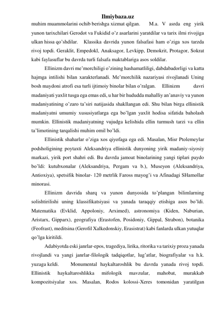 Ilmiybaza.uz 
muhim muammolarini ochib berishga xizmat qilgan.  
M.a. V asrda eng yirik 
yunon tarixchilari Gerodot va Fukidid o’z asarlarini yaratdilar va tarix ilmi rivojiga 
ulkan hissa qo’shdilar.  Klassika davrida yunon falsafasi ham o’ziga xos tarzda 
rivoj topdi. Geraklit, Empedokl, Anaksagor, Levkipp, Demokrit, Protagor, Sokrat 
kabi faylasuflar bu davrda turli falsafa maktablariga asos soldilar.  
 
Ellinizm davri me’morchiligi o’zining hashamatliligi, dabdabadorligi va katta 
hajmga intilishi bilan xarakterlanadi. Me’morchilik nazariyasi rivojlanadi Uning 
bosh maydoni atrofi esa turli ijtimoiy binolar bilan o’ralgan. 
Ellinizm 
davri 
madaniyati yaxlit tusga ega emas edi, u har bir hududda mahalliy an’anaviy va yunon 
madaniyatining o’zaro ta’siri natijasida shakllangan edi. Shu bilan birga ellinistik 
madaniyatni umumiy xususiyatlarga ega bo’lgan yaxlit hodisa sifatida baholash 
mumkin. Ellinistik madaniyatning vujudga kelishida ellin turmush tarzi va ellin 
ta’limotining tarqalishi muhim omil bo’ldi.  
 
Ellinistik shaharlar o’ziga xos qiyofaga ega edi. Masalan, Misr Ptolemeylar 
podsholigining poytaxti Aleksandriya ellinistik dunyoning yirik madaniy-siyosiy 
markazi, yirik port shahri edi. Bu davrda jamoat binolarining yangi tiplari paydo 
bo’ldi: kutubxonalar (Aleksandriya, Pergam va b.), Museyon (Aleksandriya, 
Antioxiya), spetsifik binolar- 120 metrlik Faross mayog’i va Afinadagi SHamollar 
minorasi.  
 
Ellinizm davrida sharq va yunon dunyosida to’plangan bilimlarning 
solishtirilishi uning klassifikatsiyasi va yanada taraqqiy etishiga asos bo’ldi. 
Matematika (Evklid, Appoloniy, Arximed), astronomiya (Kiden, Naburian, 
Aristarx, Gipparx), geografiya (Erastofen, Posidoniy, Gippal, Strabon), botanika 
(Feofrast), meditsina (Gerofil Xalkedonskiy, Erasistrat) kabi fanlarda ulkan yutuqlar 
qo’lga kiritildi.  
 
Adabiyotda eski janrlar-epos, tragediya, lirika, ritorika va tarixiy proza yanada 
rivojlandi va yangi janrlar-filologik tadqiqotlar, lug’atlar, biografiyalar va h.k. 
yuzaga keldi.  
Monumental haykaltaroshlik bu davrda yanada rivoj topdi. 
Ellinistik 
haykaltaroshlikka 
mifologik 
mavzular, 
mahobat, 
murakkab 
kompozitsiyalar xos. Masalan, Rodos kolossi-Xeres tomonidan yaratilgan 
