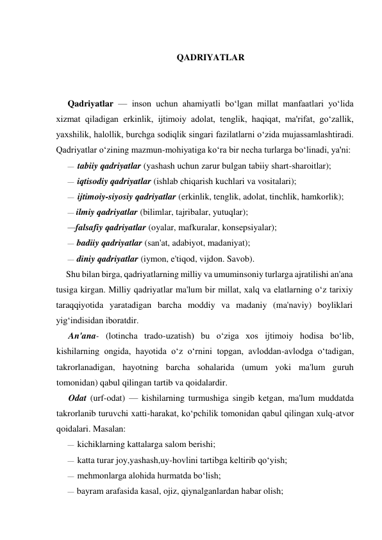  
QADRIYATLAR 
 
 
Qadriyatlar — inson uchun ahamiyatli bo‘lgan millat manfaatlari yo‘lida 
xizmat qiladigan erkinlik, ijtimoiy adolat, tenglik, haqiqat, ma'rifat, go‘zallik, 
yaxshilik, halollik, burchga sodiqlik singari fazilatlarni o‘zida mujassamlashtiradi. 
Qadriyatlar o‘zining mazmun-mohiyatiga ko‘ra bir necha turlarga bo‘linadi, ya'ni: 
— tabiiy qadriyatlar (yashash uchun zarur bulgan tabiiy shart-sharoitlar); 
— iqtisodiy qadriyatlar (ishlab chiqarish kuchlari va vositalari); 
— ijtimoiy-siyosiy qadriyatlar (erkinlik, tenglik, adolat, tinchlik, hamkorlik); 
— ilmiy qadriyatlar (bilimlar, tajribalar, yutuqlar); 
—falsafiy qadriyatlar (oyalar, mafkuralar, konsepsiyalar); 
— badiiy qadriyatlar (san'at, adabiyot, madaniyat); 
diniy qadriyatlar (iymon, e'tiqod, vijdon. Savob) 
Shu bilan birga, qadriyatlarning milliy va umuminsoniy turlarga ajratilishi an'ana 
tusiga kirgan. Milliy qadriyatlar ma'lum bir millat, xalq va elatlarning o‘z tarixiy 
taraqqiyotida yaratadigan barcha moddiy va madaniy (ma'naviy) boyliklari 
yig‘indisidan iboratdir. 
An'ana- (lotincha trado-uzatish) bu o‘ziga xos ijtimoiy hodisa bo‘lib, 
kishilarning ongida, hayotida o‘z o‘rnini topgan, avloddan-avlodga o‘tadigan, 
takrorlanadigan, hayotning barcha sohalarida (umum yoki ma'lum guruh 
tomonidan) qabul qilingan tartib va qoidalardir. 
Odat (urf-odat) — kishilarning turmushiga singib ketgan, ma'lum muddatda 
takrorlanib turuvchi xatti-harakat, ko‘pchilik tomonidan qabul qilingan xulq-atvor 
qoidalari. Masalan: 
— kichiklarning kattalarga salom berishi; 
— katta turar joy,yashash,uy-hovlini tartibga keltirib qo‘yish; 
— mehmonlarga alohida hurmatda bo‘lish; 
— bayram arafasida kasal, ojiz, qiynalganlardan habar olish; 
