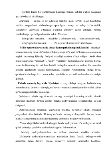 — yordam lozim bo‘lganlarnikiga hasharga borish, kabilar o‘zbek xalqining 
yaxshi odatlari hisoblangan. 
Marosim — an'ana va urf-odatning tarkibiy qismi bo‘lib, inson hayotidagi 
muhim voqyealarni nishonlashga qaratilgan rasmiy va ruhiy ko‘tarinkilik, 
tantanavor vaziyatda o‘tadigan o‘zining umumiy qabul qilingan ramziy 
harakatlariga ega bo‘lgan hayotiy tadbir. Masalan: 
- ism qo‘yish marosimi:    -nikohdan o‘tish marosimi;     -xotirlash marosimi; 
-    urug‘ qadash marosimi;       -   o‘rimga kirish marosimi va boshqalar. 
       Milliy qadriyatlar asosida shaxs dunyoqarishining shakllanishi. “Qadriyat” 
tushunchasining ilmiy iste'molga olib kirilganiga ko‘p vaqt bo‘lmagan , ammo uning 
negizi, insonning ijtimoiy faoliyati ekanligi mudom e'tirof etilgan. Antik davr 
mutaffakkirlarida “qadriyat” , “qadr”, “qadrlash” tushunchalarini ijtimoiy borliq, 
inson faoliyatining baxosi, baxolanishi boshqalar tomonidan ma'lum bir normalar 
asosida qadrlanishi tarzida tushunganlar. Masalan Aristotelning fikriga ko‘ra, 
qadriyat hodisalarga baxo, munosabat, yaxshilik va yovuzlik tushunchalarida talqin 
qilinadi.  
    Falsafa qomusiy lug‘atida “Qadriyat – voqyelikdagi muayyan hodisalarning 
umumiesoniy, ijtimoiy – ahloqiy, ma'naviy – madaniy ahamiyatini ko‘rsatish uchun 
qo‘llanadigan falsafiy tushuncha. 
     Qadriyatlar ichida eng birinchisi va eng umumiysi hayotning o‘zidir, chunki 
hayotdan mahrum bo‘lish qolgan barcha qadriyatlardan foydalanishni yo‘qqa 
chiqaradi.  
     Qadriyatlarning mazmuni jamiyaning moddiy ne'matlar ishlab chiqarish 
jarayonlari bilan boliqdir. U keng ma'noda madaniyat dunyosidir, bu esa inson 
ma'naviy hayotining hamma faoliyatining qimmatini belgilovchi baxodir. 
       Yuqoridagi fikrlardan kelib chiqqan holda, qadriyatlarni o‘z mohiyati va amal 
qilish doirasiga qarab bir necha shakllarga bo‘lish mumkin: 
      1.Moddiy qadriyatlar-mehnat va mehnat qurollari, moddiy nematlar.  
      2.Manaviy qadriyatlar-manaviyat, madaniyat ilmiy falsafa, axloqiy-estetik 
qarashlar, diniy, tarixiy, badiiy, dunyoviy qimmatli nomoddiy boyliklar.  
