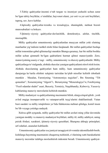        3.Tabiiy qadriyatlar-insonni o‘rab turgan va insoniyat yashashi uchun zarur 
bo‘lgan tabiiy boyliklar, o‘simliklar, hayvonot olami, yer osti va yer usti boyliklari, 
tuproq, suv, havo kabilar.  
       4.Iqtisodiy qadriyatlar-texnika va texnalogiya, shuningdek, mehnat bozori 
munosabatlari va hokazo. 
       5.Ijtimoiy–siyosiy qadriyatlar-davlatchilik, demokratiya. adolat, tinchlik, 
mustaqillik.  
     Milliy qadriyatlar umuminsoniy qadriyatlardan muayyan millat yoki elatning 
manfaatlar yig‘indisini tashkil etishi bilan farqlanadi. Bir millat qadriyatlari boshqa 
millat tomonidan qabul qilinmasligi mumkin Shunga qaramay, har bir millat boshka 
millat uchun qimmatli bo‘lgan qadriatlarni hurmat qilmoi manaviyatdir. Zero, 
manaviyatning asasiy o‘zagi – milliy, umuminsoniy va shaxsiy qadriyatlardir. Milliy 
qadriyatlarga to‘xtalganda, alohida shaxslar yaratgan qadriyatlarni etirof etish lozim. 
Alohida shaxslarning qadriyatlari ham milliy, ham umuminsoniy qadriyatlar 
darajasiga ko‘tarila olishini xalqimiz tarixidan ko‘plab misollar keltirib isbotlash 
mumkin . Masalan, Faroniyning “Astronomiya negizlari”, Ibn Sinoning “Tib 
qonunlari”, Xorazmiyning “Algorit”i,  Beruniyning “Meneralogiya”si, Forobiyning 
“Fozil odamlar shahri” asari, Buxoriy, Termiziy, Naqshbandiy, Kubroviy, Yassaviy 
kabilarning manaviy meroslarini keltirish mumkin. 
     Milliy madaniyat va qadriyatlarning mazmunini bilish, ularga etiqod qilish , yosh 
avlod ongiga insonparvarlik va vatanparvarlik tuyg‘ularini shakllantiradi. Vatan 
baxt-saodati va milliy istiqlolimiz yo‘lida fidokorona mehnat qilishga, komil inson 
bo‘lib voyaga yetishga undaydi.  
     Xulosa qilib aytganda, milliy qadriyatlar bir millat azolari ming yillar davomida 
yaratgan moddiy va manaviy madaniyat boyliklari, milliy til, milliy adabiyot, uning 
psixik ifodasi, xarakteri, ijtimoiy-siyosiy qarashlari, Sharqona ahloqiy prinsiplari, 
urf-odatlari, ananalari kabilardir. 
      Umuminsoniy qadriyatlar esa jamiyat taraqqiyoti dvvomida takomillashib borib, 
kishilarga hayotning mazmunini chuqurroq tushinish, o‘zlarining xatti-harakatlarini 
manaviy mezonlar talabiga moslashtirish imkonini beradi. Umuminsoniy qadriyat- 
