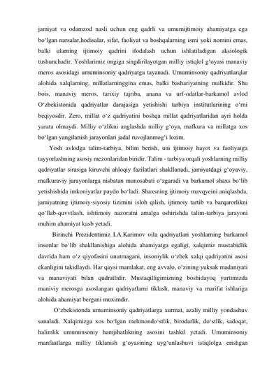 jamiyat va odamzod nasli uchun eng qadrli va umumijtimoiy ahamiyatga ega 
bo‘lgan narsalar,hodisalar, sifat, faoliyat va boshqalarning ismi yoki nomini emas, 
balki ularning ijtimoiy qadrini ifodalash uchun ishlatiladigan aksiologik 
tushunchadir. Yoshlarimiz ongiga singdirilayotgan milliy istiqlol g‘oyasi manaviy 
meros asosidagi umuminsoniy qadriyatga tayanadi. Umuminsoniy qadriyatlarqlar 
alohida xalqlarning, millatlarninggina emas, balki bashariyatning mulkidir. Shu 
bois, manaviy meros, tarixiy tajriba, anana va urf-odatlar-barkamol avlod 
O‘zbekistonida qadriyatlar darajasiga yetishishi tarbiya institutlarining o‘rni 
beqiyosdir. Zero, millat o‘z qadriyatini boshqa millat qadriyatlaridan ayri holda 
yarata olmaydi. Milliy o‘zlikni anglashda milliy g‘oya, mafkura va millatga xos 
bo‘lgan yangilanish jarayonlari jadal ruvojlanmog‘i lozim.  
       Yosh avlodga talim-tarbiya, bilim berish, uni ijtimoiy hayot va faoliyatga 
tayyorlashning asosiy mezonlaridan biridir. Talim - tarbiya orqali yoshlarning milliy 
qadriyatlar sirasiga kiruvchi ahloqiy fazilatlari shakllanadi, jamiyatdagi g‘oyaviy, 
mafkuraviy jarayonlarga nisbatan munosabati o‘zgaradi va barkamol shaxs bo‘lib 
yetishishida imkoniyatlar paydo bo‘ladi. Shaxsning ijtimoiy mavqyeini aniqlashda, 
jamiyatning ijtimoiy-siyosiy tizimini isloh qilish, ijtimoiy tartib va barqarorlikni 
qo‘llab-quvvtlash, ishtimoiy nazoratni amalga oshirishda talim-tarbiya jarayoni 
muhim ahamiyat kasb yetadi. 
         Birinchi Prezidentimiz I.A.Karimov oila qadriyatlari yoshlarning barkamol 
insonlar bo‘lib shakllanishiga alohida ahamiyatga egaligi, xalqimiz mustabidlik 
davrida ham o‘z qiyofasini unutmagani, insoniylik o‘zbek xalqi qadriyatini asosi 
ekanligini takidlaydi. Har qaysi mamlakat, eng avvalo, o‘zining yuksak madaniyati 
va manaviyati bilan qudratlidir. Mustaqilligimizning boshidayoq yurtimizda 
maniviy merosga asoslangan qadriyatlarni tiklash, manaviy va marifat ishlariga 
alohida ahamiyat bergani muximdir.  
          O‘zbekistonda umuminsoniy qadriyatlarga xurmat, azaliy milliy yondashuv 
sanaladi. Xalqimizga xos bo‘lgan mehmondo‘stlik, birodarlik, do‘stlik, sadoqat, 
halimlik umuminsoniy hamjihatlikning asosini tashkil yetadi. Umuminsoniy 
manfaatlarga milliy tiklanish g‘oyasining uyg‘unlashuvi istiqlolga erishgan 
