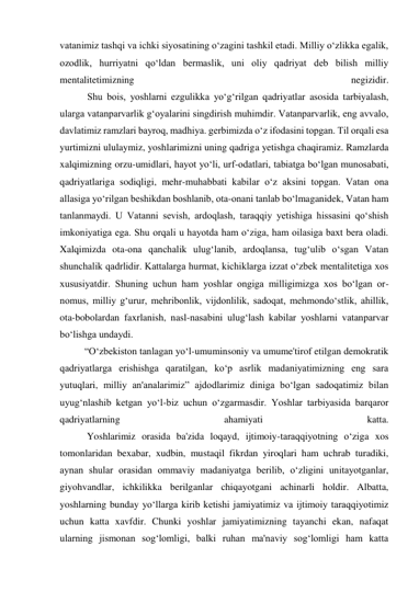 vatanimiz tashqi va ichki siyosatining o‘zagini tashkil etadi. Milliy o‘zlikka egalik, 
ozodlik, hurriyatni qo‘ldan bermaslik, uni oliy qadriyat deb bilish milliy 
mentalitetimizning 
negizidir. 
     
 Shu bois, yoshlarni ezgulikka yo‘g‘rilgan qadriyatlar asosida tarbiyalash, 
ularga vatanparvarlik g‘oyalarini singdirish muhimdir. Vatanparvarlik, eng avvalo, 
davlatimiz ramzlari bayroq, madhiya. gerbimizda o‘z ifodasini topgan. Til orqali esa 
yurtimizni ululaymiz, yoshlarimizni uning qadriga yetishga chaqiramiz. Ramzlarda 
xalqimizning orzu-umidlari, hayot yo‘li, urf-odatlari, tabiatga bo‘lgan munosabati, 
qadriyatlariga sodiqligi, mehr-muhabbati kabilar o‘z aksini topgan. Vatan ona 
allasiga yo‘rilgan beshikdan boshlanib, ota-onani tanlab bo‘lmaganidek, Vatan ham 
tanlanmaydi. U Vatanni sevish, ardoqlash, taraqqiy yetishiga hissasini qo‘shish 
imkoniyatiga ega. Shu orqali u hayotda ham o‘ziga, ham oilasiga baxt bera oladi. 
Xalqimizda ota-ona qanchalik ulug‘lanib, ardoqlansa, tug‘ulib o‘sgan Vatan 
shunchalik qadrlidir. Kattalarga hurmat, kichiklarga izzat o‘zbek mentalitetiga xos 
xususiyatdir. Shuning uchun ham yoshlar ongiga milligimizga xos bo‘lgan or-
nomus, milliy g‘urur, mehribonlik, vijdonlilik, sadoqat, mehmondo‘stlik, ahillik, 
ota-bobolardan faxrlanish, nasl-nasabini ulug‘lash kabilar yoshlarni vatanparvar 
bo‘lishga undaydi. 
          “O‘zbekiston tanlagan yo‘l-umuminsoniy va umume'tirof etilgan demokratik 
qadriyatlarga erishishga qaratilgan, ko‘p asrlik madaniyatimizning eng sara 
yutuqlari, milliy an'analarimiz” ajdodlarimiz diniga bo‘lgan sadoqatimiz bilan 
uyug‘nlashib ketgan yo‘l-biz uchun o‘zgarmasdir. Yoshlar tarbiyasida barqaror 
qadriyatlarning 
ahamiyati 
katta.  
           Yoshlarimiz orasida ba'zida loqayd, ijtimoiy-taraqqiyotning o‘ziga xos 
tomonlaridan bexabar, xudbin, mustaqil fikrdan yiroqlari ham uchrab turadiki, 
aynan shular orasidan ommaviy madaniyatga berilib, o‘zligini unitayotganlar, 
giyohvandlar, ichkilikka berilganlar chiqayotgani achinarli holdir. Albatta, 
yoshlarning bunday yo‘llarga kirib ketishi jamiyatimiz va ijtimoiy taraqqiyotimiz 
uchun katta xavfdir. Chunki yoshlar jamiyatimizning tayanchi ekan, nafaqat 
ularning jismonan sog‘lomligi, balki ruhan ma'naviy sog‘lomligi ham katta 
