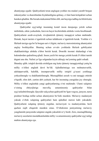 ahamiyatga egadir. Qadriyatlarni teran anglagan yoshlar ota-onalari yaratib bergan 
imkoniyatlar va sharoitlardan foydalanibgina qolmay, o‘zlari ham kelajaklari uchun 
harakat qiladilar. Bu borada mukammal bilim olib, uni hayotga tadbiq eta bilish katta 
ahamiyatga egadir.  
Qadriyatlar uyg‘unligi insonning komil inson darajasiga yetish uchun 
intilishida, erkin yashashida, farovon hayot kechirishida alohida vosita hisoblanadi. 
Qadriyatlarni asrab-avaylash, rivojlantirish ijtimoiy taraqqiyot uchun muhimdir. 
Demak, hayot tarzini o‘zgartirish uchun tafakkurni o‘zgartirish kerak. Yoshlar o‘z 
fikrlash tarziga ega bo‘la borgan sari o‘zligini, ma'naviy merosimizning ahamiyatini 
anglay boshlaydilar. Shuning uchun avvalo yoshlarda fikrlash qobiliyatini 
shakllantirishga alohida e'tibor berish kerak. Donolik insonni shahardagi o‘nta 
hukmdordan qudratliroq qiladi. Inson yaxlit bir menga yetishi kerak.O‘zlikni tanish 
degani ana shu. Nafsni yo‘lga solgandan keyin ahloqiy me'yorning qadri oshadi.  
Shunday qilib, istiqlol davrida erishilgan eng katta ijtimoiy taraqqiyotdagi yutiq bu 
milliy o‘zlikni anglash davri bo‘ldi. Ajdodlarimizga xos mehnatsevarlik, 
adolatparvarlik, halollik, insonparvarlik milliy istiqlol g‘oyasi yoshlarga 
yetkazilmoqda va shakllantirilmoqda. Mustaqillikni asrash va uni taraqqiy ettirish 
e'tiqodli, elim deb, yurtim deb yashash, har bir insonning yuragidan joy olmoqda. 
Milliy o‘zlikni anglashda yangi qadriyatlarning o‘rni muhimdir. Ularni xalqimiz 
o‘zining 
ehtiyojlariga 
muvofiq 
umuminsoniy 
qadriyatlar 
bilan 
uyg‘unlashtirilmoqda. Qaysidir xalq uchun qadriyatli bo‘lgan voqyea, jarayon, narsa 
predmet boshqa millat uchun ahamiyatsiz bo‘lishi mumkin. Ma'naviy madaniyati 
yuksak o‘zbek xalqining qadriyatlari ham ajdodlari merosi kabi yuksakdir. 
Qadriyatlarni xalqning ijtimoiy ongidan, ma'naviyati va madaniyatidan, hech 
qachon siqib chiqarish mumkin emas. O‘zbekiston jamiyatining ma'naviy 
yangilanishi jarayonida xalqimiz ongida yuksalish ro‘y berdi. Zero, mustaqillikning 
ma'naviy asoslarini mustahkamlashda milliy va umuminsoniy qadriyatlar uyg‘unligi 
muhim ahamiyatga ega. 
