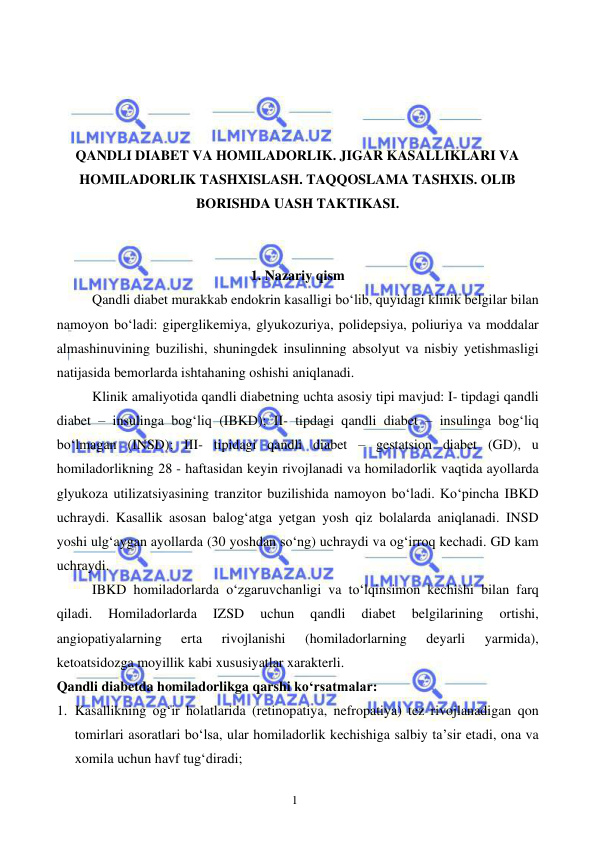  
 
1 
 
 
 
 
QANDLI DIABET VA HOMILADORLIK. JIGAR KASALLIKLARI VA 
HOMILADORLIK TASHXISLASH. TAQQOSLAMA TASHXIS. OLIB 
BORISHDA UASH TAKTIKASI. 
 
 
1. Nazariy qism 
 
Qandli diabet murakkab endokrin kasalligi bo‘lib, quyidagi klinik belgilar bilan 
namoyon bo‘ladi: giperglikemiya, glyukozuriya, polidepsiya, poliuriya va moddalar 
almashinuvining buzilishi, shuningdek insulinning absolyut va nisbiy yetishmasligi 
natijasida bemorlarda ishtahaning oshishi aniqlanadi. 
 
Klinik amaliyotida qandli diabetning uchta asosiy tipi mavjud: I- tipdagi qandli 
diabet – insulinga bog‘liq (IBKD); II- tipdagi qandli diabet – insulinga bog‘liq 
bo‘lmagan (INSD); III- tipidagi qandli diabet – gestatsion diabet (GD), u 
homiladorlikning 28 - haftasidan keyin rivojlanadi va homiladorlik vaqtida ayollarda 
glyukoza utilizatsiyasining tranzitor buzilishida namoyon bo‘ladi. Ko‘pincha IBKD 
uchraydi. Kasallik asosan balog‘atga yetgan yosh qiz bolalarda aniqlanadi. INSD 
yoshi ulg‘aygan ayollarda (30 yoshdan so‘ng) uchraydi va og‘irroq kechadi. GD kam 
uchraydi. 
 
IBKD homiladorlarda o‘zgaruvchanligi va to‘lqinsimon kechishi bilan farq 
qiladi. 
Homiladorlarda 
IZSD 
uchun 
qandli 
diabet 
belgilarining 
ortishi, 
angiopatiyalarning 
erta 
rivojlanishi 
(homiladorlarning 
deyarli 
yarmida), 
ketoatsidozga moyillik kabi xususiyatlar xarakterli. 
Qandli diabetda homiladorlikga qarshi ko‘rsatmalar: 
1. Kasallikning og‘ir holatlarida (retinopatiya, nefropatiya) tez rivojlanadigan qon 
tomirlari asoratlari bo‘lsa, ular homiladorlik kechishiga salbiy ta’sir etadi, ona va 
xomila uchun havf tug‘diradi; 
