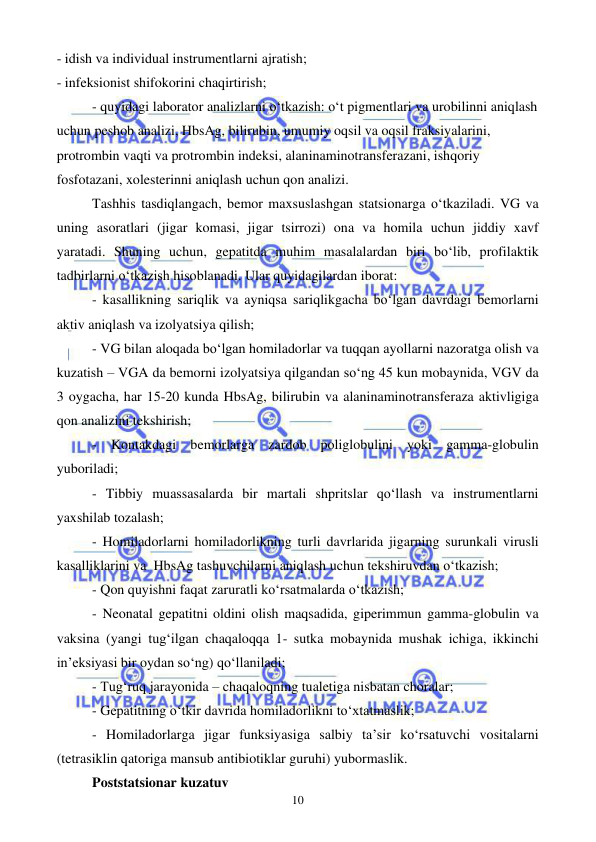  
 
10 
- idish va individual instrumentlarni ajratish; 
- infeksionist shifokorini chaqirtirish; 
- quyidagi laborator analizlarni o‘tkazish: o‘t pigmentlari va urobilinni aniqlash 
uchun peshob analizi, HbsAg, bilirubin, umumiy oqsil va oqsil fraksiyalarini, 
protrombin vaqti va protrombin indeksi, alaninaminotransferazani, ishqoriy 
fosfotazani, xolesterinni aniqlash uchun qon analizi. 
Tashhis tasdiqlangach, bemor maxsuslashgan statsionarga o‘tkaziladi. VG va 
uning asoratlari (jigar komasi, jigar tsirrozi) ona va homila uchun jiddiy xavf 
yaratadi. Shuning uchun, gepatitda muhim masalalardan biri bo‘lib, profilaktik 
tadbirlarni o‘tkazish hisoblanadi. Ular quyidagilardan iborat:  
- kasallikning sariqlik va ayniqsa sariqlikgacha bo‘lgan davrdagi bemorlarni 
aktiv aniqlash va izolyatsiya qilish; 
- VG bilan aloqada bo‘lgan homiladorlar va tuqqan ayollarni nazoratga olish va 
kuzatish – VGA da bemorni izolyatsiya qilgandan so‘ng 45 kun mobaynida, VGV da 
3 oygacha, har 15-20 kunda HbsAg, bilirubin va alaninaminotransferaza aktivligiga 
qon analizini tekshirish; 
- Kontakdagi bemorlarga zardob poliglobulini yoki gamma-globulin 
yuboriladi; 
- Tibbiy muassasalarda bir martali shpritslar qo‘llash va instrumentlarni 
yaxshilab tozalash; 
- Homiladorlarni homiladorlikning turli davrlarida jigarning surunkali virusli 
kasalliklarini va  HbsAg tashuvchilarni aniqlash uchun tekshiruvdan o‘tkazish; 
- Qon quyishni faqat zaruratli ko‘rsatmalarda o‘tkazish; 
- Neonatal gepatitni oldini olish maqsadida, giperimmun gamma-globulin va 
vaksina (yangi tug‘ilgan chaqaloqqa 1- sutka mobaynida mushak ichiga, ikkinchi 
in’eksiyasi bir oydan so‘ng) qo‘llaniladi; 
- Tug‘ruq jarayonida – chaqaloqning tualetiga nisbatan choralar; 
- Gepatitning o‘tkir davrida homiladorlikni to‘xtatmaslik; 
- Homiladorlarga jigar funksiyasiga salbiy ta’sir ko‘rsatuvchi vositalarni 
(tetrasiklin qatoriga mansub antibiotiklar guruhi) yubormaslik. 
Poststatsionar kuzatuv 
