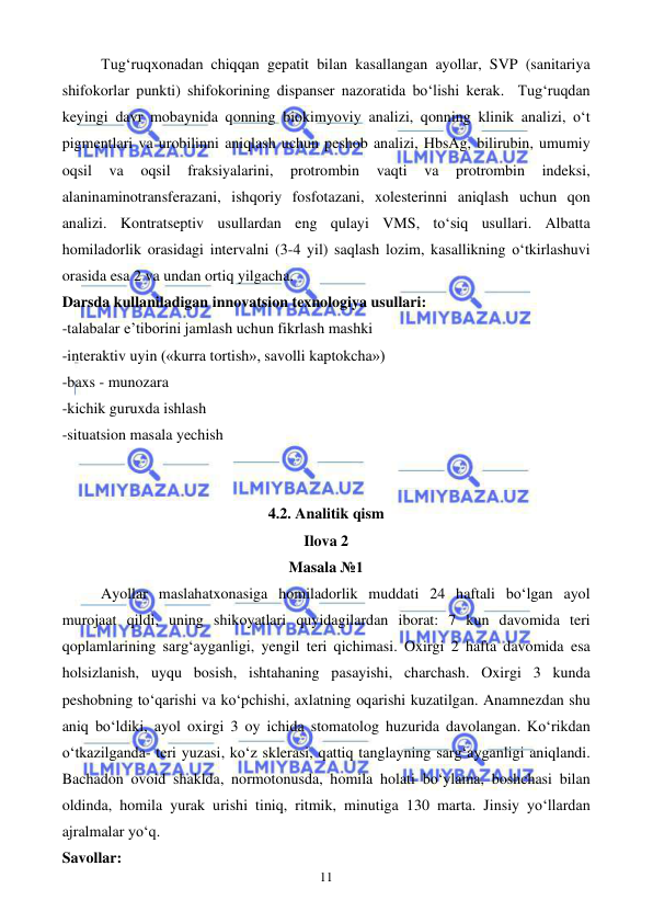  
 
11 
Tug‘ruqxonadan chiqqan gepatit bilan kasallangan ayollar, SVP (sanitariya 
shifokorlar punkti) shifokorining dispanser nazoratida bo‘lishi kerak.  Tug‘ruqdan 
keyingi davr mobaynida qonning biokimyoviy analizi, qonning klinik analizi, o‘t 
pigmentlari va urobilinni aniqlash uchun peshob analizi, HbsAg, bilirubin, umumiy 
oqsil 
va 
oqsil 
fraksiyalarini, 
protrombin 
vaqti 
va 
protrombin 
indeksi, 
alaninaminotransferazani, ishqoriy fosfotazani, xolesterinni aniqlash uchun qon 
analizi. Kontratseptiv usullardan eng qulayi VMS, to‘siq usullari. Albatta 
homiladorlik orasidagi intervalni (3-4 yil) saqlash lozim, kasallikning o‘tkirlashuvi 
orasida esa 2 va undan ortiq yilgacha. 
Darsda kullaniladigan innovatsion texnologiya usullari: 
-talabalar e’tiborini jamlash uchun fikrlash mashki  
-interaktiv uyin («kurra tortish», savolli kaptokcha»)  
-baxs - munozara 
-kichik guruxda ishlash 
-situatsion masala yechish 
 
 
4.2. Analitik qism 
Ilova 2 
Masala №1 
Ayollar maslahatxonasiga homiladorlik muddati 24 haftali bo‘lgan ayol 
murojaat qildi, uning shikoyatlari quyidagilardan iborat: 7 kun davomida teri 
qoplamlarining sarg‘ayganligi, yengil teri qichimasi. Oxirgi 2 hafta davomida esa 
holsizlanish, uyqu bosish, ishtahaning pasayishi, charchash. Oxirgi 3 kunda 
peshobning to‘qarishi va ko‘pchishi, axlatning oqarishi kuzatilgan. Anamnezdan shu 
aniq bo‘ldiki, ayol oxirgi 3 oy ichida stomatolog huzurida davolangan. Ko‘rikdan 
o‘tkazilganda- teri yuzasi, ko‘z sklerasi, qattiq tanglayning sarg‘ayganligi aniqlandi. 
Bachadon ovoid shaklda, normotonusda, homila holati bo‘ylama, boshchasi bilan 
oldinda, homila yurak urishi tiniq, ritmik, minutiga 130 marta. Jinsiy yo‘llardan 
ajralmalar yo‘q. 
Savollar: 
