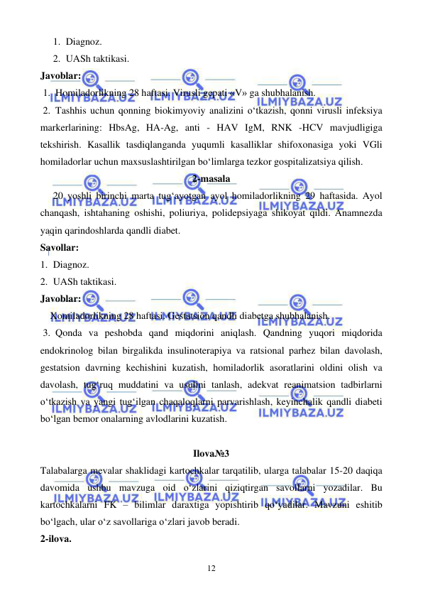  
 
12 
1. Diagnoz. 
2. UASh taktikasi. 
Javoblar: 
1. Homiladorlikning 28 haftasi. Virusli gepati «V» ga shubhalanish. 
2. Tashhis uchun qonning biokimyoviy analizini o‘tkazish, qonni virusli infeksiya 
markerlarining: HbsAg, HA-Ag, anti - HAV IgM, RNK -HCV mavjudligiga 
tekshirish. Kasallik tasdiqlanganda yuqumli kasalliklar shifoxonasiga yoki VGli 
homiladorlar uchun maxsuslashtirilgan bo‘limlarga tezkor gospitalizatsiya qilish. 
2-masala 
20 yoshli birinchi marta tug‘ayotgan ayol homiladorlikning 29 haftasida. Ayol 
chanqash, ishtahaning oshishi, poliuriya, polidepsiyaga shikoyat qildi. Anamnezda 
yaqin qarindoshlarda qandli diabet. 
Savollar: 
1. Diagnoz. 
2. UASh taktikasi. 
Javoblar: 
    Xomiladorlikning 28 haftasi. Gestatsion qandli diabetga shubhalanish. 
3. Qonda va peshobda qand miqdorini aniqlash. Qandning yuqori miqdorida 
endokrinolog bilan birgalikda insulinoterapiya va ratsional parhez bilan davolash, 
gestatsion davrning kechishini kuzatish, homiladorlik asoratlarini oldini olish va 
davolash, tug‘ruq muddatini va usulini tanlash, adekvat reanimatsion tadbirlarni 
o‘tkazish va yangi tug‘ilgan chaqaloqlarni parvarishlash, keyinchalik qandli diabeti 
bo‘lgan bemor onalarning avlodlarini kuzatish. 
 
Ilova№3 
Talabalarga mevalar shaklidagi kartochkalar tarqatilib, ularga talabalar 15-20 daqiqa 
davomida ushbu mavzuga oid o‘zlarini qiziqtirgan savollarni yozadilar. Bu 
kartochkalarni FK – bilimlar daraxtiga yopishtirib qo‘yadilar. Mavzuni eshitib 
bo‘lgach, ular o‘z savollariga o‘zlari javob beradi.  
2-ilova. 
