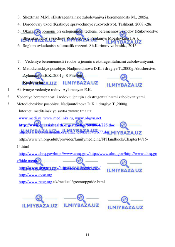  
 
14 
3. Shextman M.M. «Ekstragenitalnыe zabolevaniya i beremennost» M., 2005g. 
4. Dorodovыy uxod (Kratkoye spravochnoye rukovodstvo), Tashkent, 2008.-28s 
5. Okazaniye pomoщi pri oslojnennom techenii beremennosti i rodov (Rukovodstvo 
dlya akusherov i vrachey) WHO, 2002 g. (izdaniye Mogilevkina I.A.). 
6. Soglom ovkatlanish-salomatlik mezoni. Sh.Karimov va boshk., 2015. 
 
7. Vedeniye beremennosti i rodov u jenщin s ekstragenitalnыmi zabolevaniyami.  
8. Metodicheskiye posobiye. Nadjmutdinova D.K. i drugiye T.,2000g.Akusherstvo. 
Aylamazyan E.K. 2001g. S-Piterburg. 
Kushimcha  
1. 
Aktivnoye vedeniye rodov. Aylamazyan E.K. 
2. 
Vedeniye beremennosti i rodov u jenщin s ekstragenitalnыmi zabolevaniyami.  
3. 
Metodicheskiye posobiye. Nadjmutdinova D.K. i drugiye T.,2000g. 
Internet: meditsinskiye saytы :www: tma.uz; 
www.medi.ru, www.medlinks.ru, www.obgyn.net. 
http://www.eurasiahealth.org/attaches/80/8064/225.doc 
http://www.eurasiahealth.org/attaches/85/8545/677.doc 
http://www.vh.org/adult/provider/familymedicine/FPHandbook/Chapter14/15-
14.html  
http://www.ahrq.gov/http://www.ahrq.gov/http://www.ahrq.gov/http://www.ahrq.go
v/hide menu  
http://www.firstgov.gov/http://www.firstgov.gov/ 
http://www.avsc.org 
http://www.rcog.org.uk/medical/greentopguide.html    
