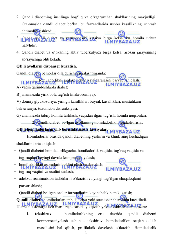  
 
2 
2. Qandli diabetning insulinga bog‘liq va o‘zgaruvchan shakllarining mavjudligi. 
Ota-onasida qandli diabet bo‘lsa, bu farzandlarida ushbu kasallikning uchrash 
ehtimolini oshiradi. 
3. Onada qandli diabet va rezus-sensibilizatsiya birga kelsa, bu homila uchun 
hafvlidir. 
4. Qandli diabet va o‘pkaning aktiv tuberkulyozi birga kelsa, asosan jarayonning 
zo‘rayishiga olib keladi. 
QD li ayollarni dispanser kuzatish. 
Qandli diabetli bemorlar oila qurishni rejalashtirganda: 
1. Homiladorlikni saqlash uchun xavf darajasini barvaqt aniqlash; 
A) yaqin qarindoshlarda diabet; 
B) anamnezda yirik bola tug‘ish (makrosomiya); 
V) doimiy glyukozuriya, yiringli kasalliklar, buyrak kasalliklari, mustahkam 
bakteriuriya, tuxumdon disfunksiyasi; 
G) anamnezda tabiiy homila tashlash, vaqtidan ilgari tug‘ish, homila nuqsonlari; 
2. Qandli diabeti bo‘lgan ayollarning homiladorlikni rejalashtirishi.  
QD li homiladorlarni olib borishda asosiy tavsiyalar. 
 
Homiladorlar orasida qandli diabetning yashirin va klinik aniq kechadigan 
shakllarini erta aniqlash: 
- Qandli diabetni homiladorlikgacha, homiladorlik vaqtida, tug‘ruq vaqtida va 
tug‘ruqdan keyingi davrda kompensatsiyalash; 
- homiladorlikni asoratlarini oldini olish va davolash; 
- tug‘ruq vaqtini va usulini tanlash; 
- adekvat reanimatsion tadbirlarni o‘tkazish va yangi tug‘ilgan chaqaloqlarni 
parvarishlash; 
- Qandli diabeti bo‘lgan onalar farzandlarini keyinchalik ham kuzatish; 
Qandli diabetli homiladorlar ambulatoriya yoki statsionar sharoitida kuzatiladi. 
Ularni statsionarga uch marta reja asosida yotqizish yeki tekshirish lozim lozim: 
I- 
tekshiruv 
– 
homiladorlikning 
erta 
davrida 
qandli 
diabetni 
kompensatsiyalash uchun - tekshiruv, homiladorlikni saqlab qolish 
masalasini hal qilish, profilaktik davolash o‘tkazish. Homiladorlik 
