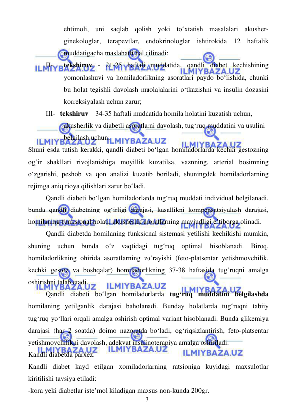  
 
3 
ehtimoli, uni saqlab qolish yoki to‘xtatish masalalari akusher-
ginekologlar, terapevtlar, endokrinologlar ishtirokida 12 haftalik 
muddatigacha maslahatli hal qilinadi; 
II- 
tekshiruv - 21-25 haftali muddatida, qandli diabet kechishining 
yomonlashuvi va homiladorlikning asoratlari paydo bo‘lishida, chunki 
bu holat tegishli davolash muolajalarini o‘tkazishni va insulin dozasini 
korreksiyalash uchun zarur; 
III- tekshiruv – 34-35 haftali muddatida homila holatini kuzatish uchun, 
akusherlik va diabetli asoratlarni davolash, tug‘ruq muddatini va usulini 
belgilash uchun; 
Shuni esda tutish kerakki, qandli diabeti bo‘lgan homiladorlarda kechki gestozning 
og‘ir shakllari rivojlanishiga moyillik kuzatilsa, vaznning, arterial bosimning 
o‘zgarishi, peshob va qon analizi kuzatib boriladi, shuningdek homiladorlarning 
rejimga aniq rioya qilishlari zarur bo‘ladi. 
Qandli diabeti bo‘lgan homiladorlarda tug‘ruq muddati individual belgilanadi, 
bunda qandli diabetning og‘irligi darajasi, kasallikni kompensatsiyalash darajasi, 
homilaning funksional holati, akusherlik asoratlarning mavjudligi e’tiborga olinadi. 
Qandli diabetda homilaning funksional sistemasi yetilishi kechikishi mumkin, 
shuning uchun bunda o‘z vaqtidagi tug‘ruq optimal hisoblanadi. Biroq, 
homiladorlikning ohirida asoratlarning zo‘rayishi (feto-platsentar yetishmovchilik, 
kechki gestoz va boshqalar) homiladorlikning 37-38 haftasida tug‘ruqni amalga 
oshirishni talab etadi.  
Qandli diabeti bo‘lgan homiladorlarda tug‘ruq muddatini belgilashda 
homilaning yetilganlik darajasi baholanadi. Bunday holatlarda tug‘ruqni tabiiy 
tug‘ruq yo‘llari orqali amalga oshirish optimal variant hisoblanadi. Bunda glikemiya 
darajasi (har 2 soatda) doimo nazoratda bo‘ladi, og‘riqsizlantirish, feto-platsentar 
yetishmovchilikni davolash, adekvat insulinoterapiya amalga oshiriladi.  
Kandli diabetda parxez. 
Kandli diabet kayd etilgan xomiladorlarning ratsioniga kuyidagi maxsulotlar 
kiritilishi tavsiya etiladi: 
-kora yeki diabetlar iste’mol kiladigan maxsus non-kunda 200gr. 
