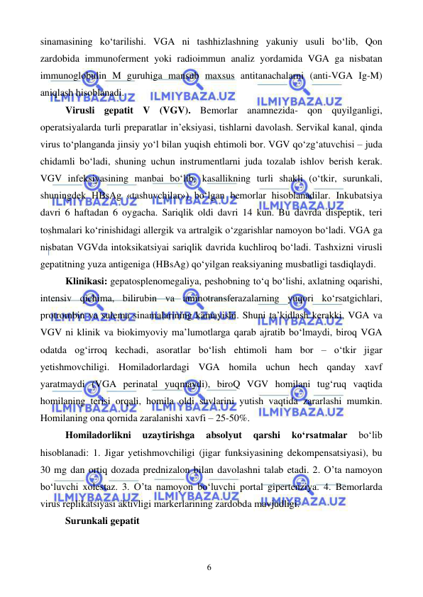  
 
6 
sinamasining ko‘tarilishi. VGA ni tashhizlashning yakuniy usuli bo‘lib, Qon 
zardobida immunoferment yoki radioimmun analiz yordamida VGA ga nisbatan 
immunoglobulin M guruhiga mansub maxsus antitanachalarni (anti-VGA Ig-M) 
aniqlash hisoblanadi. 
Virusli gepatit V (VGV). Bemorlar anamnezida- qon quyilganligi, 
operatsiyalarda turli preparatlar in’eksiyasi, tishlarni davolash. Servikal kanal, qinda 
virus to‘planganda jinsiy yo‘l bilan yuqish ehtimoli bor. VGV qo‘zg‘atuvchisi – juda 
chidamli bo‘ladi, shuning uchun instrumentlarni juda tozalab ishlov berish kerak. 
VGV infeksiyasining manbai bo‘lib, kasallikning turli shakli (o‘tkir, surunkali, 
shuningdek HBsAg «tashuvchilar») bo‘lgan bemorlar hisoblanadilar. Inkubatsiya 
davri 6 haftadan 6 oygacha. Sariqlik oldi davri 14 kun. Bu davrda dispeptik, teri 
toshmalari ko‘rinishidagi allergik va artralgik o‘zgarishlar namoyon bo‘ladi. VGA ga 
nisbatan VGVda intoksikatsiyai sariqlik davrida kuchliroq bo‘ladi. Tashxizni virusli 
gepatitning yuza antigeniga (HBsAg) qo‘yilgan reaksiyaning musbatligi tasdiqlaydi. 
Klinikasi: gepatosplenomegaliya, peshobning to‘q bo‘lishi, axlatning oqarishi, 
intensiv qichima, bilirubin va aminotransferazalarning yuqori ko‘rsatgichlari, 
protrombin va sulema sinamalarining kamayishi. Shuni ta’kidlash kerakki, VGA va 
VGV ni klinik va biokimyoviy ma’lumotlarga qarab ajratib bo‘lmaydi, biroq VGA 
odatda og‘irroq kechadi, asoratlar bo‘lish ehtimoli ham bor – o‘tkir jigar 
yetishmovchiligi. Homiladorlardagi VGA homila uchun hech qanday xavf 
yaratmaydi (VGA perinatal yuqmaydi), biroQ VGV homilani tug‘ruq vaqtida 
homilaning terisi orqali, homila oldi suvlarini yutish vaqtida zararlashi mumkin. 
Homilaning ona qornida zaralanishi xavfi – 25-50%. 
Homiladorlikni 
uzaytirishga 
absolyut 
qarshi 
ko‘rsatmalar 
bo‘lib 
hisoblanadi: 1. Jigar yetishmovchiligi (jigar funksiyasining dekompensatsiyasi), bu 
30 mg dan ortiq dozada prednizalon bilan davolashni talab etadi. 2. O’ta namoyon 
bo‘luvchi xolestaz. 3. O’ta namoyon bo‘luvchi portal gipertenziya. 4. Bemorlarda 
virus replikatsiyasi aktivligi markerlarining zardobda mavjudligi. 
Surunkali gepatit 
