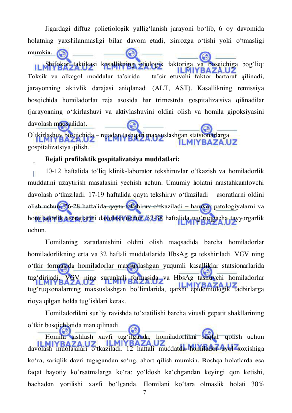  
 
7 
Jigardagi diffuz polietiologik yallig‘lanish jarayoni bo‘lib, 6 oy davomida 
holatning yaxshilanmasligi bilan davom etadi, tsirrozga o‘tishi yoki o‘tmasligi 
mumkin. 
Shifokor taktikasi kasallikning etiologik faktoriga va bosqichiga bog‘liq: 
Toksik va alkogol moddalar ta’sirida – ta’sir etuvchi faktor bartaraf qilinadi, 
jarayonning aktivlik darajasi aniqlanadi (ALT, AST). Kasallikning remissiya 
bosqichida homiladorlar reja asosida har trimestrda gospitalizatsiya qilinadilar 
(jarayonning o‘tkirlashuvi va aktivlashuvini oldini olish va homila gipoksiyasini 
davolash maqsadida). 
O’tkirlashuv bosqichida – rejadan tashqari maxsuslashgan statsionarlarga 
gospitalizatsiya qilish. 
Rejali profilaktik gospitalizatsiya muddatlari: 
10-12 haftalida to‘liq klinik-laborator tekshiruvlar o‘tkazish va homiladorlik 
muddatini uzaytirish masalasini yechish uchun. Umumiy holatni mustahkamlovchi 
davolash o‘tkaziladi. 17-19 haftalida qayta tekshiruv o‘tkaziladi – asoratlarni oldini 
olish uchun, 26-28 haftalida qayta tekshiruv o‘tkaziladi – hamkor patologiyalarni va 
homiladorlik asoratlarini davolash uchun, 37-38 haftalida tug‘ruqgacha tayyorgarlik 
uchun. 
Homilaning zararlanishini oldini olish maqsadida barcha homiladorlar 
homiladorlikning erta va 32 haftali muddatlarida HbsAg ga tekshiriladi. VGV ning 
o‘tkir formasida homiladorlar maxsuslashgan yuqumli kasalliklar statsionarlarida 
tug‘diriladi. VGV ning surunkali formasida va HbsAg tashuvchi homiladorlar 
tug‘ruqxonalarning maxsuslashgan bo‘limlarida, qarshi epidemiologik tadbirlarga 
rioya qilgan holda tug‘ishlari kerak. 
Homiladorlikni sun’iy ravishda to‘xtatilishi barcha virusli gepatit shakllarining 
o‘tkir bosqichlarida man qilinadi. 
Homila tashlash xavfi tug‘ilganda, homiladorlikni saqlab qolish uchun 
davolash muolajalari o‘tkaziladi. 12 haftali muddatda homilador ayol xoxishiga 
ko‘ra, sariqlik davri tugagandan so‘ng, abort qilish mumkin. Boshqa holatlarda esa 
faqat hayotiy ko‘rsatmalarga ko‘ra: yo‘ldosh ko‘chgandan keyingi qon ketishi, 
bachadon yorilishi xavfi bo‘lganda. Homilani ko‘tara olmaslik holati 30% 
