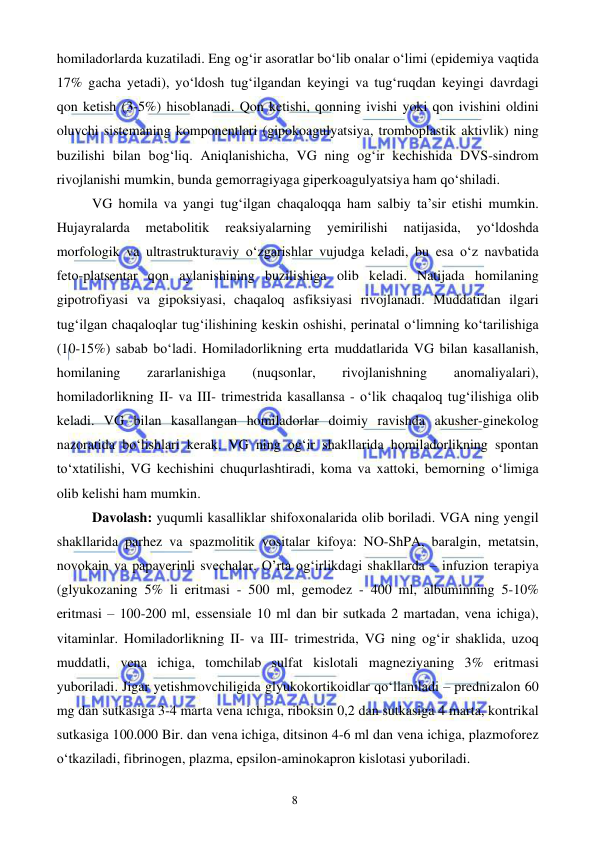  
 
8 
homiladorlarda kuzatiladi. Eng og‘ir asoratlar bo‘lib onalar o‘limi (epidemiya vaqtida 
17% gacha yetadi), yo‘ldosh tug‘ilgandan keyingi va tug‘ruqdan keyingi davrdagi 
qon ketish (3-5%) hisoblanadi. Qon ketishi, qonning ivishi yoki qon ivishini oldini 
oluvchi sistemaning komponentlari (gipokoagulyatsiya, tromboplastik aktivlik) ning 
buzilishi bilan bog‘liq. Aniqlanishicha, VG ning og‘ir kechishida DVS-sindrom 
rivojlanishi mumkin, bunda gemorragiyaga giperkoagulyatsiya ham qo‘shiladi. 
VG homila va yangi tug‘ilgan chaqaloqqa ham salbiy ta’sir etishi mumkin. 
Hujayralarda 
metabolitik 
reaksiyalarning 
yemirilishi 
natijasida, 
yo‘ldoshda 
morfologik va ultrastrukturaviy o‘zgarishlar vujudga keladi, bu esa o‘z navbatida 
feto-platsentar qon aylanishining buzilishiga olib keladi. Natijada homilaning 
gipotrofiyasi va gipoksiyasi, chaqaloq asfiksiyasi rivojlanadi. Muddatidan ilgari 
tug‘ilgan chaqaloqlar tug‘ilishining keskin oshishi, perinatal o‘limning ko‘tarilishiga 
(10-15%) sabab bo‘ladi. Homiladorlikning erta muddatlarida VG bilan kasallanish, 
homilaning 
zararlanishiga 
(nuqsonlar, 
rivojlanishning 
anomaliyalari), 
homiladorlikning II- va III- trimestrida kasallansa - o‘lik chaqaloq tug‘ilishiga olib 
keladi. VG bilan kasallangan homiladorlar doimiy ravishda akusher-ginekolog 
nazoratida bo‘lishlari kerak. VG ning og‘ir shakllarida homiladorlikning spontan 
to‘xtatilishi, VG kechishini chuqurlashtiradi, koma va xattoki, bemorning o‘limiga 
olib kelishi ham mumkin. 
Davolash: yuqumli kasalliklar shifoxonalarida olib boriladi. VGA ning yengil 
shakllarida parhez va spazmolitik vositalar kifoya: NO-ShPA, baralgin, metatsin, 
novokain va papaverinli svechalar. O’rta og‘irlikdagi shakllarda – infuzion terapiya 
(glyukozaning 5% li eritmasi - 500 ml, gemodez - 400 ml, albuminning 5-10% 
eritmasi – 100-200 ml, essensiale 10 ml dan bir sutkada 2 martadan, vena ichiga), 
vitaminlar. Homiladorlikning II- va III- trimestrida, VG ning og‘ir shaklida, uzoq 
muddatli, vena ichiga, tomchilab sulfat kislotali magneziyaning 3% eritmasi 
yuboriladi. Jigar yetishmovchiligida glyukokortikoidlar qo‘llaniladi – prednizalon 60 
mg dan sutkasiga 3-4 marta vena ichiga, riboksin 0,2 dan sutkasiga 4 marta, kontrikal 
sutkasiga 100.000 Bir. dan vena ichiga, ditsinon 4-6 ml dan vena ichiga, plazmoforez 
o‘tkaziladi, fibrinogen, plazma, epsilon-aminokapron kislotasi yuboriladi. 
