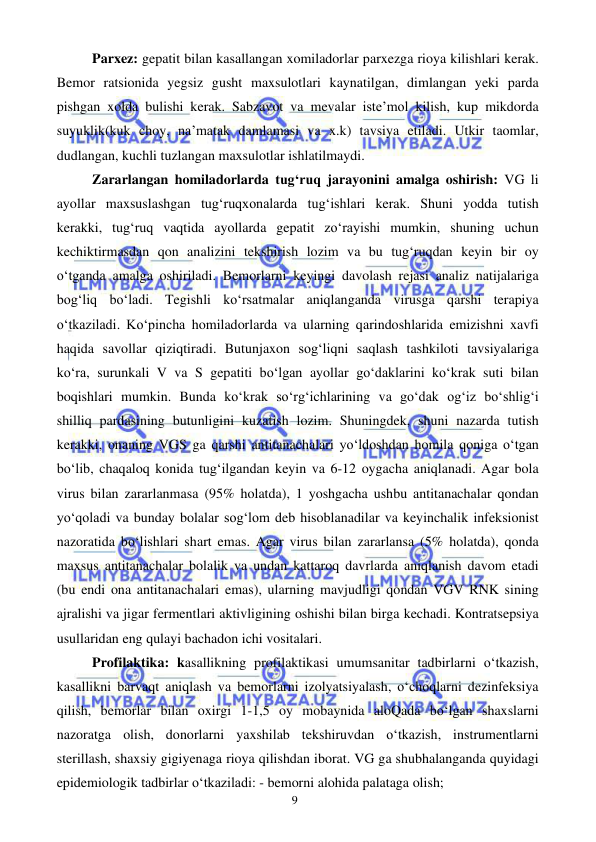  
 
9 
Parxez: gepatit bilan kasallangan xomiladorlar parxezga rioya kilishlari kerak. 
Bemor ratsionida yegsiz gusht maxsulotlari kaynatilgan, dimlangan yeki parda 
pishgan xolda bulishi kerak. Sabzavot va mevalar iste’mol kilish, kup mikdorda 
suyuklik(kuk choy, na’matak damlamasi va x.k) tavsiya etiladi. Utkir taomlar, 
dudlangan, kuchli tuzlangan maxsulotlar ishlatilmaydi. 
Zararlangan homiladorlarda tug‘ruq jarayonini amalga oshirish: VG li 
ayollar maxsuslashgan tug‘ruqxonalarda tug‘ishlari kerak. Shuni yodda tutish 
kerakki, tug‘ruq vaqtida ayollarda gepatit zo‘rayishi mumkin, shuning uchun 
kechiktirmasdan qon analizini tekshirish lozim va bu tug‘ruqdan keyin bir oy 
o‘tganda amalga oshiriladi. Bemorlarni keyingi davolash rejasi analiz natijalariga 
bog‘liq bo‘ladi. Tegishli ko‘rsatmalar aniqlanganda virusga qarshi terapiya 
o‘tkaziladi. Ko‘pincha homiladorlarda va ularning qarindoshlarida emizishni xavfi 
haqida savollar qiziqtiradi. Butunjaxon sog‘liqni saqlash tashkiloti tavsiyalariga 
ko‘ra, surunkali V va S gepatiti bo‘lgan ayollar go‘daklarini ko‘krak suti bilan 
boqishlari mumkin. Bunda ko‘krak so‘rg‘ichlarining va go‘dak og‘iz bo‘shlig‘i 
shilliq pardasining butunligini kuzatish lozim. Shuningdek, shuni nazarda tutish 
kerakki, onaning VGS ga qarshi antitanachalari yo‘ldoshdan homila qoniga o‘tgan 
bo‘lib, chaqaloq konida tug‘ilgandan keyin va 6-12 oygacha aniqlanadi. Agar bola 
virus bilan zararlanmasa (95% holatda), 1 yoshgacha ushbu antitanachalar qondan 
yo‘qoladi va bunday bolalar sog‘lom deb hisoblanadilar va keyinchalik infeksionist 
nazoratida bo‘lishlari shart emas. Agar virus bilan zararlansa (5% holatda), qonda 
maxsus antitanachalar bolalik va undan kattaroq davrlarda aniqlanish davom etadi 
(bu endi ona antitanachalari emas), ularning mavjudligi qondan VGV RNK sining 
ajralishi va jigar fermentlari aktivligining oshishi bilan birga kechadi. Kontratsepsiya 
usullaridan eng qulayi bachadon ichi vositalari. 
Profilaktika: kasallikning profilaktikasi umumsanitar tadbirlarni o‘tkazish, 
kasallikni barvaqt aniqlash va bemorlarni izolyatsiyalash, o‘choqlarni dezinfeksiya 
qilish, bemorlar bilan oxirgi 1-1,5 oy mobaynida aloQada bo‘lgan shaxslarni 
nazoratga olish, donorlarni yaxshilab tekshiruvdan o‘tkazish, instrumentlarni 
sterillash, shaxsiy gigiyenaga rioya qilishdan iborat. VG ga shubhalanganda quyidagi 
epidemiologik tadbirlar o‘tkaziladi: - bemorni alohida palataga olish; 
