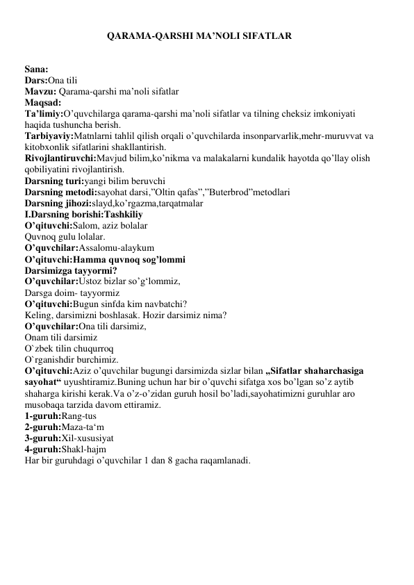 QARAMA-QARSHI MA’NOLI SIFATLAR 
 
 
Sana: 
Dars:Ona tili 
Mavzu: Qarama-qarshi ma’noli sifatlar 
Maqsad: 
Ta’limiy:O’quvchilarga qarama-qarshi ma’noli sifatlar va tilning cheksiz imkoniyati 
haqida tushuncha berish. 
Tarbiyaviy:Matnlarni tahlil qilish orqali o’quvchilarda insonparvarlik,mehr-muruvvat va 
kitobxonlik sifatlarini shakllantirish. 
Rivojlantiruvchi:Mavjud bilim,ko’nikma va malakalarni kundalik hayotda qo’llay olish 
qobiliyatini rivojlantirish. 
Darsning turi:yangi bilim beruvchi 
Darsning metodi:sayohat darsi,”Oltin qafas”,”Buterbrod”metodlari 
Darsning jihozi:slayd,ko’rgazma,tarqatmalar 
I.Darsning borishi:Tashkiliy 
O’qituvchi:Salom, aziz bolalar 
Quvnoq gulu lolalar. 
O’quvchilar:Assalomu-alaykum 
O’qituvchi:Hamma quvnoq sog’lommi 
Darsimizga tayyormi? 
O’quvchilar:Ustoz bizlar so’g‘lommiz, 
Darsga doim- tayyormiz 
O’qituvchi:Bugun sinfda kim navbatchi?  
Keling, darsimizni boshlasak. Hozir darsimiz nima? 
O’quvchilar:Ona tili darsimiz,  
Onam tili darsimiz  
O`zbek tilin chuqurroq 
O`rganishdir burchimiz. 
O’qituvchi:Aziz o’quvchilar bugungi darsimizda sizlar bilan „Sifatlar shaharchasiga 
sayohat“ uyushtiramiz.Buning uchun har bir o’quvchi sifatga xos bo’lgan so’z aytib 
shaharga kirishi kerak.Va o’z-o’zidan guruh hosil bo’ladi,sayohatimizni guruhlar aro 
musobaqa tarzida davom ettiramiz.  
1-guruh:Rang-tus 
2-guruh:Maza-ta‘m 
3-guruh:Xil-xususiyat 
4-guruh:Shakl-hajm 
Har bir guruhdagi o’quvchilar 1 dan 8 gacha raqamlanadi.   
