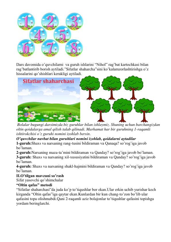  
 
Dars davomida o’quvchilarni  va guruh ishlarini “Nihol” rag’bat kartochkasi bilan 
rag’batlantirib borish aytiladi.”Sifatlar shaharcha”sini ko’kalamzorlashtirishga o’z 
hissalarini qo’shishlari kerakligi aytiladi. 
 
 
 
 
 
 
 
 
 
 
 Bolalar bugungi darsimizda biz guruhlar bilan ishlaymiz. Shuning uchun barchangizdan 
oltin qoidalarga amal qilish talab qilinadi. Marhamat har bir guruhning 1-raqamli 
ishtirokchisi o’z guruhi nomini izohlab bersin. 
O’quvchilar navbat bilan guruhlari nomini izohlab, qoidalarni aytadilar 
1-guruh:Shaxs va narsaning rang-tusini bildiraman va Qanaqa? so’rog’iga javob 
bo’laman. 
2-guruh:Narsaning maza-ta’mini bildiraman va Qanday? so’rog’iga javob bo’laman. 
3-guruh: Shaxs va narsaning xil-xususiyatini bildiraman va Qanday? so’rog’iga javob 
bo’laman. 
4-guruh: Shaxs va narsaning shakl-hajmini bildiraman va Qanday? so’rog’iga javob 
bo’laman. 
II.O’tilgan mavzuni so’rash 
Sifat yasovchi qo’shimchalar 
“Oltin qafas” metodi 
“Sifatlar shaharchasi”da juda ko’p to’tiqushlar bor ekan.Ular erkin uchib yurishar kech 
kirganda “Oltin qafas”iga qaytar ekan.Kunlardan bir kun chang-to’zon bo’lib ular 
qafasini topa olishmabdi.Qani 2-raqamli aziz bolajonlar to’tiqushlar qafasini topishga 
yordam beringlarchi. 
