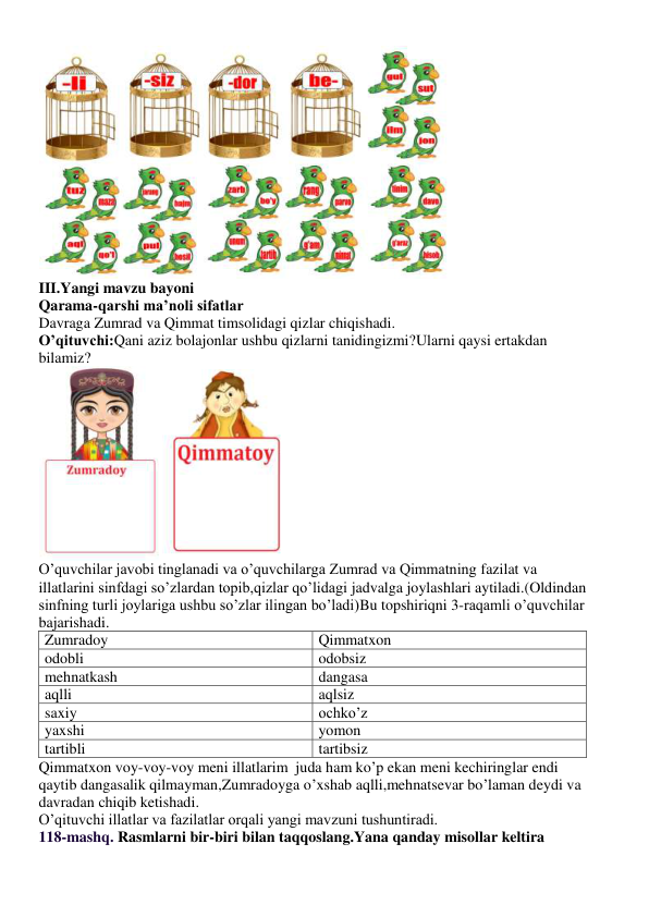  
III.Yangi mavzu bayoni 
Qarama-qarshi ma’noli sifatlar 
Davraga Zumrad va Qimmat timsolidagi qizlar chiqishadi. 
O’qituvchi:Qani aziz bolajonlar ushbu qizlarni tanidingizmi?Ularni qaysi ertakdan 
bilamiz? 
 
O’quvchilar javobi tinglanadi va o’quvchilarga Zumrad va Qimmatning fazilat va 
illatlarini sinfdagi so’zlardan topib,qizlar qo’lidagi jadvalga joylashlari aytiladi.(Oldindan 
sinfning turli joylariga ushbu so’zlar ilingan bo’ladi)Bu topshiriqni 3-raqamli o’quvchilar 
bajarishadi. 
Zumradoy 
Qimmatxon 
odobli 
odobsiz 
mehnatkash 
dangasa 
aqlli 
aqlsiz 
saxiy 
ochko’z 
yaxshi 
yomon 
tartibli 
tartibsiz 
Qimmatxon voy-voy-voy meni illatlarim  juda ham ko’p ekan meni kechiringlar endi 
qaytib dangasalik qilmayman,Zumradoyga o’xshab aqlli,mehnatsevar bo’laman deydi va 
davradan chiqib ketishadi. 
O’qituvchi illatlar va fazilatlar orqali yangi mavzuni tushuntiradi. 
118-mashq. Rasmlarni bir-biri bilan taqqoslang.Yana qanday misollar keltira 
