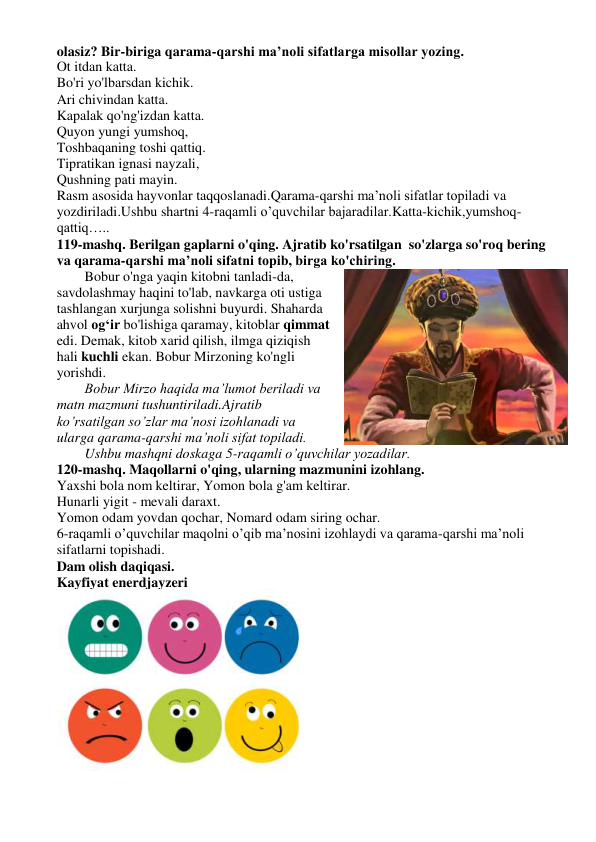 olasiz? Bir-biriga qarama-qarshi ma’noli sifatlarga misollar yozing. 
Ot itdan katta. 
Bo'ri yo'lbarsdan kichik.  
Ari chivindan katta.  
Kapalak qo'ng'izdan katta.  
Quyon yungi yumshoq,  
Toshbaqaning toshi qattiq.  
Tipratikan ignasi nayzali,  
Qushning pati mayin. 
Rasm asosida hayvonlar taqqoslanadi.Qarama-qarshi ma’noli sifatlar topiladi va 
yozdiriladi.Ushbu shartni 4-raqamli o’quvchilar bajaradilar.Katta-kichik,yumshoq-
qattiq….. 
119-mashq. Berilgan gaplarni o'qing. Ajratib ko'rsatilgan  so'zlarga so'roq bering 
va qarama-qarshi ma’noli sifatni topib, birga ko'chiring. 
Bobur o'nga yaqin kitobni tanladi-da, 
savdolashmay haqini to'lab, navkarga oti ustiga 
tashlangan xurjunga solishni buyurdi. Shaharda 
ahvol og‘ir bo'lishiga qaramay, kitoblar qimmat 
edi. Demak, kitob xarid qilish, ilmga qiziqish 
hali kuchli ekan. Bobur Mirzoning ko'ngli 
yorishdi. 
Bobur Mirzo haqida ma’lumot beriladi va 
matn mazmuni tushuntiriladi.Ajratib 
ko’rsatilgan so’zlar ma’nosi izohlanadi va 
ularga qarama-qarshi ma’noli sifat topiladi. 
Ushbu mashqni doskaga 5-raqamli o’quvchilar yozadilar. 
120-mashq. Maqollarni o'qing, ularning mazmunini izohlang. 
Yaxshi bola nom keltirar, Yomon bola g'am keltirar. 
Hunarli yigit - mevali daraxt. 
Yomon odam yovdan qochar, Nomard odam siring ochar. 
6-raqamli o’quvchilar maqolni o’qib ma’nosini izohlaydi va qarama-qarshi ma’noli 
sifatlarni topishadi. 
Dam olish daqiqasi. 
Kayfiyat enerdjayzeri 
 
