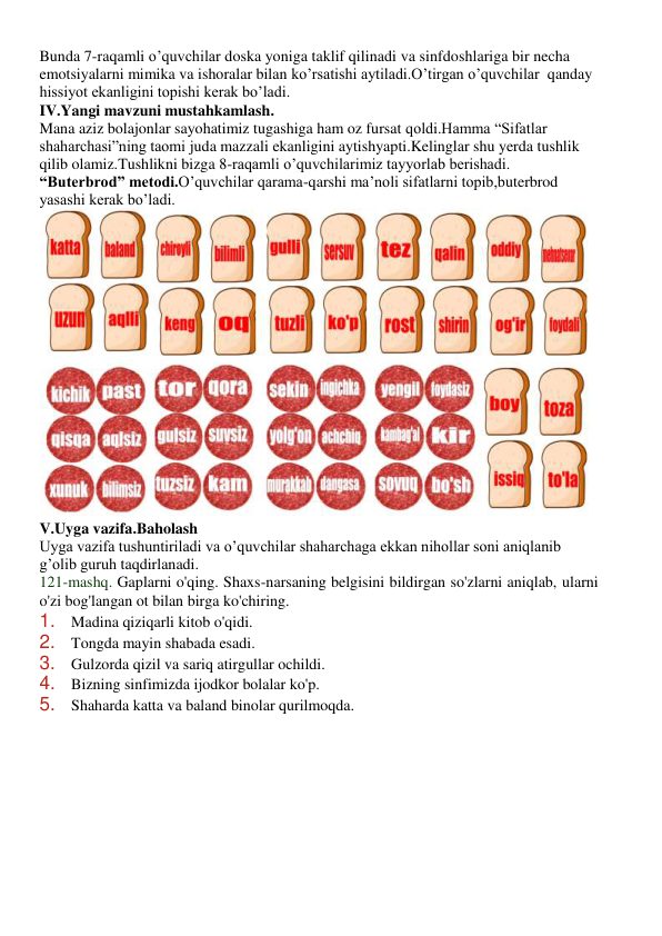 Bunda 7-raqamli o’quvchilar doska yoniga taklif qilinadi va sinfdoshlariga bir necha 
emotsiyalarni mimika va ishoralar bilan ko’rsatishi aytiladi.O’tirgan o’quvchilar  qanday 
hissiyot ekanligini topishi kerak bo’ladi. 
IV.Yangi mavzuni mustahkamlash. 
Mana aziz bolajonlar sayohatimiz tugashiga ham oz fursat qoldi.Hamma “Sifatlar 
shaharchasi”ning taomi juda mazzali ekanligini aytishyapti.Kelinglar shu yerda tushlik 
qilib olamiz.Tushlikni bizga 8-raqamli o’quvchilarimiz tayyorlab berishadi. 
“Buterbrod” metodi.O’quvchilar qarama-qarshi ma’noli sifatlarni topib,buterbrod 
yasashi kerak bo’ladi. 
 
V.Uyga vazifa.Baholash 
Uyga vazifa tushuntiriladi va o’quvchilar shaharchaga ekkan nihollar soni aniqlanib 
g’olib guruh taqdirlanadi. 
121-mashq. Gaplarni o'qing. Shaxs-narsaning belgisini bildirgan so'zlarni aniqlab, ularni 
o'zi bog'langan ot bilan birga ko'chiring. 
1. Madina qiziqarli kitob o'qidi. 
2. Tongda mayin shabada esadi. 
3. Gulzorda qizil va sariq atirgullar ochildi. 
4. Bizning sinfimizda ijodkor bolalar ko'p. 
5. Shaharda katta va baland binolar qurilmoqda. 
 
 
