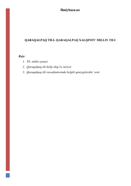 Ilmiybaza.uz 
 
 
 
 
QARAQALPAQ TILI- QARAQALPAQ XALQININ’ MILLIY TILI 
 
 
Reje: 
1. Til- millet aynasi 
2. Qaraqalpaq tili kelip shig’iw tariyxi 
3. Qaraqalpaq tili rawajlaniwinda belgili qaniygelerdin’ orni. 
 
 
 
 
 
 
 
 
 
 
 
 
 
 
 
 
 
 
