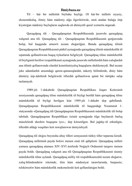 Ilmiybaza.uz 
Til – hár bir millettiń biybaha baylıǵı. Ol hár bir milletti siyasiy, 
ekonomikalıq, ilimiy hám mádeniy alǵa ilgeriletiwde, onıń atadan balaǵa ótip 
kiyatırǵan mádeniy baylıqların saqlawda eń áhmiyetli qural xızmetin atqaradı. 
Qaraqalpaq tili - Qaraqalpaqstan Respublikasında jasawshı qaraqalpaq 
xalqınıń ana tili. Qaraqalpaq tili - Qaraqalpaqstan Respublikasınıń qorǵawında 
bolıp, bul haqqında arnawlı nızam shıǵarılǵan. Bunda qaraqalpaq tiliniń 
Qaraqalpaqstan Respublikasınıń pútkil aymaǵında qaraqalpaq tiliniń mámleketlik til 
sıpatında qollanılıwına huqıq tiykarların belgileydi. Qaraqalpaq tiline mámleketlik 
til biyliginiń beriliwi respublikanıń aymaǵında jasawshı milletlerdiń hám xalıqlardıń 
ana tiliniń qollanıwında olardıń konstitutsiyalıq huqıqların sheklemeydi. Bul nızam 
jeke adamlardıń arasındaǵı qarım-qatnasıqlardıń, áskeriy bólimlerde, diniy hám 
dástúriy úrp-ádetlerdi belgilewde tillerdiń qollanılıwın qatań bir tártipke salıp 
taslamaydı. 
1989-jılı 1-dekabrde Qaraqalpaqstan Respublikası Joqarı Keńesiniń 
sessiyasında qaraqalpaq tiline mámleketlik til biyligi berildi hám qaraqalpaq tiline 
mámleketlik til biyligi berilgen kún 1989-jılı 1-dekabr dep qabıllandı. 
Qaraqalpaqstan Respublikasınıń mámleketlik til haqqındaǵı Nızamınıń 1-
statyasında «Qaraqalpaq tili Qaraqalpaqstan Respublikasınıń mámleketlik tili bolıp 
tabıladı. Qaraqalpaqstan Respublikası óziniń aymaǵında tilge baylanıslı barlıq 
máselelerdi sheshiw huqıqına iye»,- dep kórsetilgen. Bul jaǵday til erkinligin, 
tillerdiń aldaǵı waqıtları keń rawajlanıwın támiyinleydi. 
Qaraqalpaq tili shıǵısı boyınsha altay tilleri semyasınıń túrkiy tiller toparına kiredi. 
Qaraqalpaq milletiniń payda bolıwı menen onıń tili qáliplesti. Qaraqalpaq milleti 
yamasa qaraqalpaq ataması XIV-XVI ásirlerde Noǵaylı Ordasınıń tarqawı menen 
payda boldı. Qaraqalpaq xalqınıń ana tili Qaraqalpaqstan Respublikasınıń rásmiy 
mámleketlik tiline aylandı. Qaraqalpaq milliy tili respublikamızdıń nızam shıǵarıw, 
xalıq bilimlendiriw islerinde, ilim hám mádeniyat tarawlarında, baspasóz, 
telekórsetiw hám mámleketlik mekemelerde keń qollanılatuǵın boldı. 
