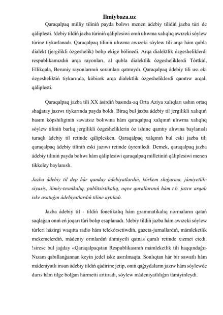 Ilmiybaza.uz 
Qaraqalpaq milliy tiliniń payda bolıwı menen ádebiy tilidiń jazba túri de 
qáliplesti. !debiy tildiń jazba túriniń qáliplesiwi onıń ulıwma xalıqlıq awızeki sóylew 
túrine tiykarlanadı. Qaraqalpaq tiliniń ulıwma awızeki sóylew tili arqa hám qubla 
dialekt (jergilikli ózgeshelik) bolıp ekige bólinedi. Arqa dialektlik ózgesheliklerdi 
respublikamızdıń arqa rayonları, al qubla dialektlik ózgesheliklerdi Tórtkúl, 
Ellikqala, Beruniy rayonlarınıń soramları qatmıydı. Qaraqalpaq ádebiy tili usı eki 
ózgesheliktiń tiykarında, kóbirek arqa dialektlik ózgesheliklerdi qamtıw arqalı 
qáliplesti. 
Qaraqalpaq jazba tili XX ásirdiń basında-aq Orta Aziya xalıqları ushın ortaq 
shaǵatay jazıwı tiykarında payda boldı. Biraq bul jazba ádebiy til jergilikli xalıqtıń 
basım kópshiliginiń sawatsız bolıwına hám qaraqalpaq xalqınıń ulıwma xalıqlıq 
sóylew tiliniń barlıq jergilikli ózgesheliklerin óz ishine qamtıy alıwına baylanıslı 
turaqlı ádebiy til retinde qáliplesken. Qaraqalpaq xalqınıń bul eski jazba tili 
qaraqalpaq ádebiy tiliniń eski jazıwı retinde úyreniledi. Demek, qaraqalpaq jazba 
ádebiy tiliniń payda bolıwı hám qáliplesiwi qaraqalpaq milletiniń qáliplesiwi menen 
tikkeley baylanıslı. 
Jazba ádebiy til dep hár qanday ádebiyatlardıń, kórkem shıǵarma, jámiyetlik-
siyasiy, ilimiy-texnikalıq, publitsistikalıq, oqıw qurallarınıń hám t.b. jazıw arqalı 
iske asatuǵın ádebiyatlardıń tiline aytıladı. 
Jazba ádebiy til - tildiń fonetikalıq hám grammatikalıq normaların qatań 
saqlaǵan onıń eń joqarı túri bolıp esaplanadı. !debiy tildiń jazba hám awızeki sóylew 
túrleri házirgi waqıtta radio hám telekórsetiwdiń, gazeta-jurnallardıń, mámleketlik 
mekemelerdiń, mádeniy orınlardıń áhmiyetli qatnas quralı retinde xızmet etedi. 
!sirese bul jaǵday «Qaraqalpaqstan Respublikasınıń mámleketlik tili haqqındaǵı» 
Nızam qabıllanǵannan keyin jedel iske asırılmaqta. Sonlıqtan hár bir sawatlı hám 
mádeniyatlı insan ádebiy tildiń qádirine jetip, onıń qaǵıydaların jazıw hám sóylewde 
durıs hám tilge bolǵan húrmetti arttıradı, sóylew mádeniyatlılıǵın támiyinleydi. 
