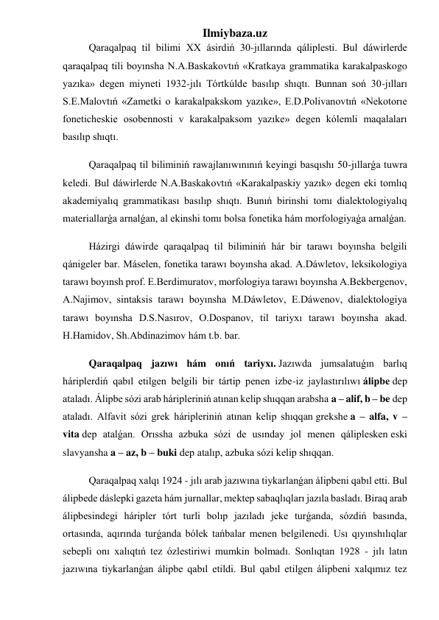 Ilmiybaza.uz 
Qaraqalpaq til bilimi XX ásirdiń 30-jıllarında qáliplesti. Bul dáwirlerde 
qaraqalpaq tili boyınsha N.A.Baskakovtıń «Kratkaya grammatika karakalpaskogo 
yazıka» degen miyneti 1932-jılı Tórtkúlde basılıp shıqtı. Bunnan soń 30-jılları 
S.E.Malovtıń «Zametki o karakalpakskom yazıke», E.D.Polivanovtıń «Nekotorıe 
foneticheskie osobennosti v karakalpaksom yazıke» degen kólemli maqalaları 
basılıp shıqtı. 
Qaraqalpaq til biliminiń rawajlanıwınınıń keyingi basqıshı 50-jıllarǵa tuwra 
keledi. Bul dáwirlerde N.A.Baskakovtıń «Karakalpaskiy yazık» degen eki tomlıq 
akademiyalıq grammatikası basılıp shıqtı. Bunıń birinshi tomı dialektologiyalıq 
materiallarǵa arnalǵan, al ekinshi tomı bolsa fonetika hám morfologiyaǵa arnalǵan. 
Házirgi dáwirde qaraqalpaq til biliminiń hár bir tarawı boyınsha belgili 
qánigeler bar. Máselen, fonetika tarawı boyınsha akad. A.Dáwletov, leksikologiya 
tarawı boyınsh prof. E.Berdimuratov, morfologiya tarawı boyınsha A.Bekbergenov, 
A.Najimov, sintaksis tarawı boyınsha M.Dáwletov, E.Dáwenov, dialektologiya 
tarawı boyınsha D.S.Nasırov, O.Dospanov, til tariyxı tarawı boyınsha akad. 
H.Hamidov, Sh.Abdinazimov hám t.b. bar. 
Qaraqalpaq jazıwı hám onıń tariyxı. Jazıwda jumsalatuǵın barlıq 
háriplerdiń qabıl etilgen belgili bir tártip penen izbe-iz jaylastırılıwı álipbe dep 
ataladı. Álipbe sózi arab háripleriniń atınan kelip shıqqan arabsha a – alif, b – be dep 
ataladı. Alfavit sózi grek háripleriniń atınan kelip shıqqan grekshe a – alfa, v – 
vita dep atalǵan. Orıssha azbuka sózi de usınday jol menen qáliplesken eski 
slavyansha a – az, b – buki dep atalıp, azbuka sózi kelip shıqqan. 
Qaraqalpaq xalqı 1924 - jılı arab jazıwına tiykarlanǵan álipbeni qabıl etti. Bul 
álipbede dáslepki gazeta hám jurnallar, mektep sabaqlıqları jazıla basladı. Biraq arab 
álipbesindegi háripler tórt turli bolıp jazıladı jeke turǵanda, sózdiń basında, 
ortasında, aqırında turǵanda bólek tańbalar menen belgilenedi. Usı qıyınshılıqlar 
sebepli onı xalıqtıń tez ózlestiriwi mumkin bolmadı. Sonlıqtan 1928 - jılı latın 
jazıwına tiykarlanǵan álipbe qabıl etildi. Bul qabıl etilgen álipbeni xalqımız tez 
