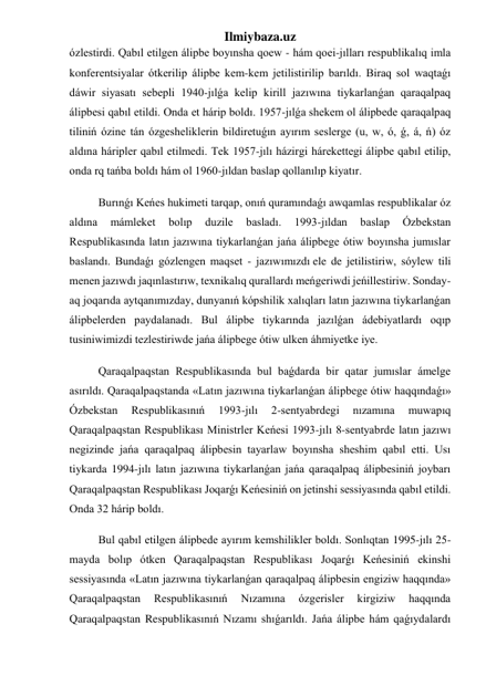 Ilmiybaza.uz 
ózlestirdi. Qabıl etilgen álipbe boyınsha qoew - hám qoei-jılları respublikalıq imla 
konferentsiyalar ótkerilip álipbe kem-kem jetilistirilip barıldı. Biraq sol waqtaǵı 
dáwir siyasatı sebepli 1940-jılǵa kelip kirill jazıwına tiykarlanǵan qaraqalpaq 
álipbesi qabıl etildi. Onda et hárip boldı. 1957-jılǵa shekem ol álipbede qaraqalpaq 
tiliniń ózine tán ózgesheliklerin bildiretuǵın ayırım seslerge (u, w, ó, ǵ, á, ń) óz 
aldına háripler qabıl etilmedi. Tek 1957-jılı házirgi hárekettegi álipbe qabıl etilip, 
onda rq tańba boldı hám ol 1960-jıldan baslap qollanılıp kiyatır. 
Burınǵı Keńes hukimeti tarqap, onıń quramındaǵı awqamlas respublikalar óz 
aldına 
mámleket 
bolıp 
duzile 
basladı. 
1993-jıldan 
baslap 
Ózbekstan 
Respublikasında latın jazıwına tiykarlanǵan jańa álipbege ótiw boyınsha jumıslar 
baslandı. Bundaǵı gózlengen maqset - jazıwımızdı ele de jetilistiriw, sóylew tili 
menen jazıwdı jaqınlastırıw, texnikalıq qurallardı meńgeriwdi jeńillestiriw. Sonday-
aq joqarıda aytqanımızday, dunyanıń kópshilik xalıqları latın jazıwına tiykarlanǵan 
álipbelerden paydalanadı. Bul álipbe tiykarında jazılǵan ádebiyatlardı oqıp 
tusiniwimizdi tezlestiriwde jańa álipbege ótiw ulken áhmiyetke iye. 
Qaraqalpaqstan Respublikasında bul baǵdarda bir qatar jumıslar ámelge 
asırıldı. Qaraqalpaqstanda «Latın jazıwına tiykarlanǵan álipbege ótiw haqqındaǵı» 
Ózbekstan 
Respublikasınıń 
1993-jılı 
2-sentyabrdegi 
nızamına 
muwapıq 
Qaraqalpaqstan Respublikası Ministrler Keńesi 1993-jılı 8-sentyabrde latın jazıwı 
negizinde jańa qaraqalpaq álipbesin tayarlaw boyınsha sheshim qabıl etti. Usı 
tiykarda 1994-jılı latın jazıwına tiykarlanǵan jańa qaraqalpaq álipbesiniń joybarı 
Qaraqalpaqstan Respublikası Joqarǵı Keńesiniń on jetinshi sessiyasında qabıl etildi. 
Onda 32 hárip boldı. 
Bul qabıl etilgen álipbede ayırım kemshilikler boldı. Sonlıqtan 1995-jılı 25-
mayda bolıp ótken Qaraqalpaqstan Respublikası Joqarǵı Keńesiniń ekinshi 
sessiyasında «Latın jazıwına tiykarlanǵan qaraqalpaq álipbesin engiziw haqqında» 
Qaraqalpaqstan 
Respublikasınıń 
Nızamına 
ózgerisler 
kirgiziw 
haqqında 
Qaraqalpaqstan Respublikasınıń Nızamı shıǵarıldı. Jańa álipbe hám qaǵıydalardı 
