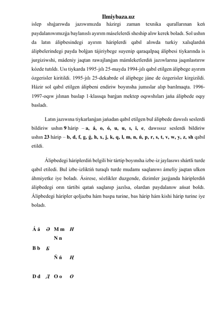 Ilmiybaza.uz 
islep 
shıǵarıwda 
jazıwımızda 
házirgi 
zaman 
texnika 
qurallarınan 
keń 
paydalanıwımızǵa baylanıslı ayırım máselelerdi sheship alıw kerek boladı. Sol ushın 
da latın álipbesindegi ayırım háriplerdi qabıl alıwda turkiy xalıqlardıń 
álipbelerindegi payda bolǵan tájiriybege suyenip qaraqalpaq álipbesi tiykarında is 
jurgiziwshi, mádeniy jaqtan rawajlanǵan mámleketlerdiń jazıwlarına jaqınlastırıw 
kózde tutıldı. Usı tiykarda 1995-jılı 25-mayda 1994-jılı qabıl etilgen álipbege ayırım 
ózgerisler kiritildi. 1995-jılı 25-dekabrde ol álipbege jáne de ózgerisler kirgizildi. 
Házir sol qabıl etilgen álipbeni endiriw boyınsha jumıslar alıp barılmaqta. 1996-
1997-oqıw jılınan baslap 1-klassqa barǵan mektep oqıwshıları jańa álipbede oqıy 
basladı. 
Latın jazıwına tiykarlanǵan jańadan qabıl etilgen bul álipbede dawıslı seslerdi 
bildiriw ushın 9 hárip – a, á, o, ó, u, u, ı, i, e, dawıssız seslerdi bildiriw 
ushın 23 hárip – b, d, f, g, ǵ, h, x, j, k, q, l, m, n, ń, p, r, s, t, v, w, y, z, sh qabıl 
etildi. 
Álipbedegi háriplerdiń belgili bir tártip boyınsha izbe-iz jaylasıwı shártli turde 
qabıl etiledi. Bul izbe-izliktiń turaqlı turde mudamı saqlanıwı ámeliy jaqtan ulken 
áhmiyetke iye boladı. Ásirese, sózlikler duzgende, dizimler jazǵanda háriplerdiń 
álipbedegi orın tártibi qatań saqlanıp jazılsa, olardan paydalanıw ańsat boldı. 
Álipbedegi háripler qoljazba hám baspa turine, bas hárip hám kishi hárip turine iye 
boladı. 
 
Á á 
 
Ə 
 
M m 
N n 
 
Н 
B b 
Б  
Ń ń 
 
Ң 
 
D d 
 
Д 
 
O o 
 
О 
