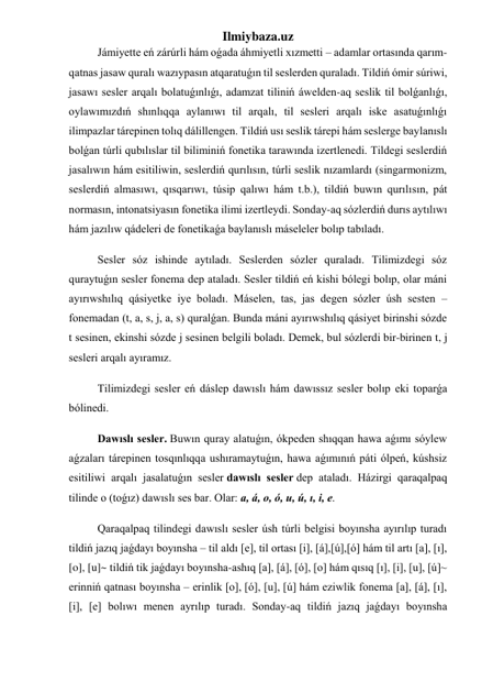 Ilmiybaza.uz 
Jámiyette eń zárúrli hám oǵada áhmiyetli xızmetti – adamlar ortasında qarım-
qatnas jasaw quralı wazıypasın atqaratuǵın til seslerden quraladı. Tildiń ómir súriwi, 
jasawı sesler arqalı bolatuǵınlıǵı, adamzat tiliniń áwelden-aq seslik til bolǵanlıǵı, 
oylawımızdıń shınlıqqa aylanıwı til arqalı, til sesleri arqalı iske asatuǵınlıǵı 
ilimpazlar tárepinen tolıq dálillengen. Tildiń usı seslik tárepi hám seslerge baylanıslı 
bolǵan túrli qubılıslar til biliminiń fonetika tarawında izertlenedi. Tildegi seslerdiń 
jasalıwın hám esitiliwin, seslerdiń qurılısın, túrli seslik nızamlardı (singarmonizm, 
seslerdiń almasıwı, qısqarıwı, túsip qalıwı hám t.b.), tildiń buwın qurılısın, pát 
normasın, intonatsiyasın fonetika ilimi izertleydi. Sonday-aq sózlerdiń durıs aytılıwı 
hám jazılıw qádeleri de fonetikaǵa baylanıslı máseleler bolıp tabıladı. 
Sesler sóz ishinde aytıladı. Seslerden sózler quraladı. Tilimizdegi sóz 
quraytuǵın sesler fonema dep ataladı. Sesler tildiń eń kishi bólegi bolıp, olar máni 
ayırıwshılıq qásiyetke iye boladı. Máselen, tas, jas degen sózler úsh sesten – 
fonemadan (t, a, s, j, a, s) quralǵan. Bunda máni ayırıwshılıq qásiyet birinshi sózde 
t sesinen, ekinshi sózde j sesinen belgili boladı. Demek, bul sózlerdi bir-birinen t, j 
sesleri arqalı ayıramız. 
Tilimizdegi sesler eń dáslep dawıslı hám dawıssız sesler bolıp eki toparǵa 
bólinedi. 
Dawıslı sesler. Buwın quray alatuǵın, ókpeden shıqqan hawa aǵımı sóylew 
aǵzaları tárepinen tosqınlıqqa ushıramaytuǵın, hawa aǵımınıń páti ólpeń, kúshsiz 
esitiliwi arqalı jasalatuǵın sesler dawıslı sesler dep ataladı. Házirgi qaraqalpaq 
tilinde o (toǵız) dawıslı ses bar. Olar: a, á, o, ó, u, ú, ı, i, e. 
Qaraqalpaq tilindegi dawıslı sesler úsh túrli belgisi boyınsha ayırılıp turadı 
tildiń jazıq jaǵdayı boyınsha – til aldı [e], til ortası [i], [á],[ú],[ó] hám til artı [a], [ı], 
[o], [u]~ tildiń tik jaǵdayı boyınsha-ashıq [a], [á], [ó], [o] hám qısıq [ı], [i], [u], [ú]~ 
erinniń qatnası boyınsha – erinlik [o], [ó], [u], [ú] hám eziwlik fonema [a], [á], [ı], 
[i], [e] bolıwı menen ayrılıp turadı. Sonday-aq tildiń jazıq jaǵdayı boyınsha 
