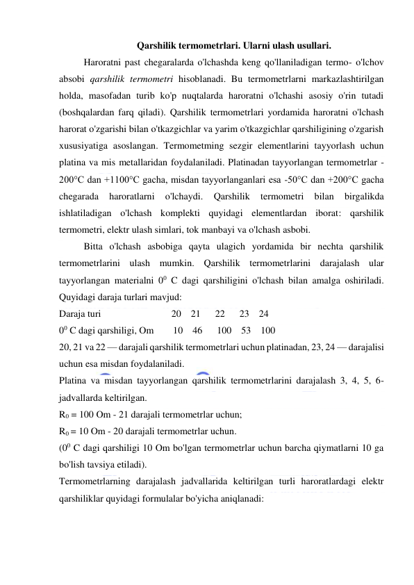  
 
Qarshilik termometrlari. Ularni ulash usullari. 
Haroratni past chegaralarda o'lchashda keng qo'llaniladigan termo- o'lchov 
absobi qarshilik termometri hisoblanadi. Bu termometrlarni markazlashtirilgan 
holda, masofadan turib ko'p nuqtalarda haroratni o'lchashi asosiy o'rin tutadi 
(boshqalardan farq qiladi). Qarshilik termometrlari yordamida haroratni o'lchash 
harorat o'zgarishi bilan o'tkazgichlar va yarim o'tkazgichlar qarshiligining o'zgarish 
xususiyatiga asoslangan. Termometming sezgir elementlarini tayyorlash uchun 
platina va mis metallaridan foydalaniladi. Platinadan tayyorlangan termometrlar -
200°C dan +1100°C gacha, misdan tayyorlanganlari esa -50°C dan +200°C gacha 
chegarada 
haroratlarni 
o'lchaydi. 
Qarshilik 
termometri 
bilan 
birgalikda 
ishlatiladigan o'lchash komplekti quyidagi elementlardan iborat: qarshilik 
termometri, elektr ulash simlari, tok manbayi va o'lchash asbobi. 
Bitta o'lchash asbobiga qayta ulagich yordamida bir nechta qarshilik 
termometrlarini ulash mumkin. Qarshilik termometrlarini darajalash ular 
tayyorlangan materialni 00 C dagi qarshiligini o'lchash bilan amalga oshiriladi. 
Quyidagi daraja turlari mavjud: 
Daraja turi                             20    21      22      23    24 
00 C dagi qarshiligi, Om        10    46      100    53    100 
20, 21 va 22 — darajali qarshilik termometrlari uchun platinadan, 23, 24 — darajalisi 
uchun esa misdan foydalaniladi. 
Platina va misdan tayyorlangan qarshilik termometrlarini darajalash 3, 4, 5, 6- 
jadvallarda keltirilgan. 
R0 = 100 Om - 21 darajali termometrlar uchun; 
R0 = 10 Om - 20 darajali termometrlar uchun. 
(00 C dagi qarshiligi 10 Om bo'lgan termometrlar uchun barcha qiymatlarni 10 ga 
bo'lish tavsiya etiladi). 
Termometrlarning darajalash jadvallarida keltirilgan turli haroratlardagi elektr 
qarshiliklar quyidagi formulalar bo'yicha aniqlanadi: 
 
 
