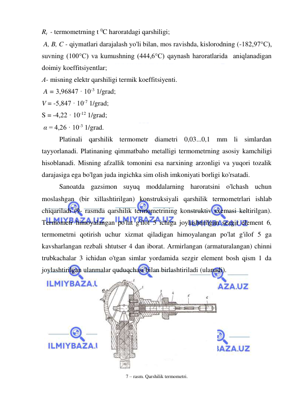  
 
Rt  - termometrning t 0C haroratdagi qarshiligi; 
 A, B, C - qiymatlari darajalash yo'li bilan, mos ravishda, kislorodning (-182,97°C), 
suvning (100°C) va kumushning (444,6°C) qaynash haroratlarida  aniqlanadigan 
doimiy koeffitsiyentlar;  
Α- misning elektr qarshiligi termik koeffitsiyenti. 
 A = 3,96847 · 10-3 1/grad; 
V = -5,847 · 10-7 1/grad; 
S = -4,22 · 10-12 1/grad; 
 α = 4,26 · 10-3 1/grad. 
Platinali qarshilik termometr diametri 0,03...0,1 mm li simlardan 
tayyorlanadi. Platinaning qimmatbaho metalligi termometrning asosiy kamchiligi 
hisoblanadi. Misning afzallik tomonini esa narxining arzonligi va yuqori tozalik 
darajasiga ega bo'lgan juda ingichka sim olish imkoniyati borligi ko'rsatadi. 
Sanoatda gazsimon suyuq moddalarning haroratsini o'lchash uchun 
moslashgan (bir xillashtirilgan) konstruksiyali qarshilik termometrlari ishlab 
chiqariladi (9- rasmda qarshilik termometrining konstruktiv sxemasi keltirilgan). 
Termometr himoyalangan po'lat g'ilof 5 ichiga joylashtirilgan sezgir element 6, 
termometrni qotirish uchur xizmat qiladigan himoyalangan po'lat g'ilof 5 ga 
kavsharlangan rezbali shtutser 4 dan iborat. Armirlangan (armaturalangan) chinni 
trubkachalar 3 ichidan o'tgan simlar yordamida sezgir element bosh qism 1 da 
joylashtirilgan ulanmalar quduqchasi bilan birlashtiriladi (ulanadi). 
 
7 – rasm. Qarshilik termometri. 
