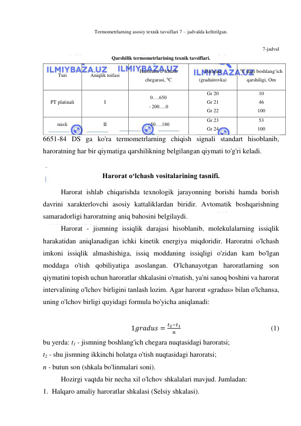  
 
Termometrlarning asosiy texnik tavsiflari 7 – jadvalda keltirilgan. 
                 
7-jadval 
Qarshilik termometrlarining texnik tavsiflari. 
Turi 
Aniqlik toifasi 
Haroratni o‘lchash 
chegarasi, 0C 
Darajasi 
(graduirovka) 
0C dagi boshlang‘ich 
qarshiligi, Om 
PT platinali 
I 
0….650 
- 200….0 
Gr 20 
Gr 21 
Gr 22 
10 
46 
100 
misli 
II 
- 50….180 
Gr 23 
Gr 24 
53 
100 
6651-84 DS ga ko'ra termometrlarning chiqish signali standart hisoblanib, 
haroratning har bir qiymatiga qarshilikning belgilangan qiymati to'g'ri keladi. 
 
Harorat o‘lchash vositalarining tasnifi. 
Harorat ishlab chiqarishda texnologik jarayonning borishi hamda borish 
davrini xarakterlovchi asosiy kattaliklardan biridir. Avtomatik boshqarishning 
samaradorligi haroratning aniq bahosini belgilaydi. 
Harorat - jismning issiqlik darajasi hisoblanib, molekulalarning issiqlik 
harakatidan aniqlanadigan ichki kinetik energiya miqdoridir. Haroratni o'lchash 
imkoni issiqlik almashishiga, issiq moddaning issiqligi o'zidan kam bo'lgan 
moddaga o'tish qobiliyatiga asoslangan. O'lchanayotgan haroratlarning son 
qiymatini topish uchun haroratlar shkalasini o'rnatish, ya'ni sanoq boshini va harorat 
intervalining o'lchov birligini tanlash lozim. Agar harorat «gradus» bilan o'lchansa, 
uning o'lchov birligi quyidagi formula bo'yicha aniqlanadi: 
 
1𝑔𝑟𝑎𝑑𝑢𝑠 =
𝑡2−𝑡1
𝑛                                                    (1) 
bu yerda: t1 - jismning boshlang'ich chegara nuqtasidagi haroratsi; 
t2 - shu jismning ikkinchi holatga o'tish nuqtasidagi haroratsi; 
n - butun son (shkala bo'linmalari soni). 
Hozirgi vaqtda bir necha xil o'lchov shkalalari mavjud. Jumladan: 
1.  Halqaro amaliy haroratlar shkalasi (Selsiy shkalasi). 
