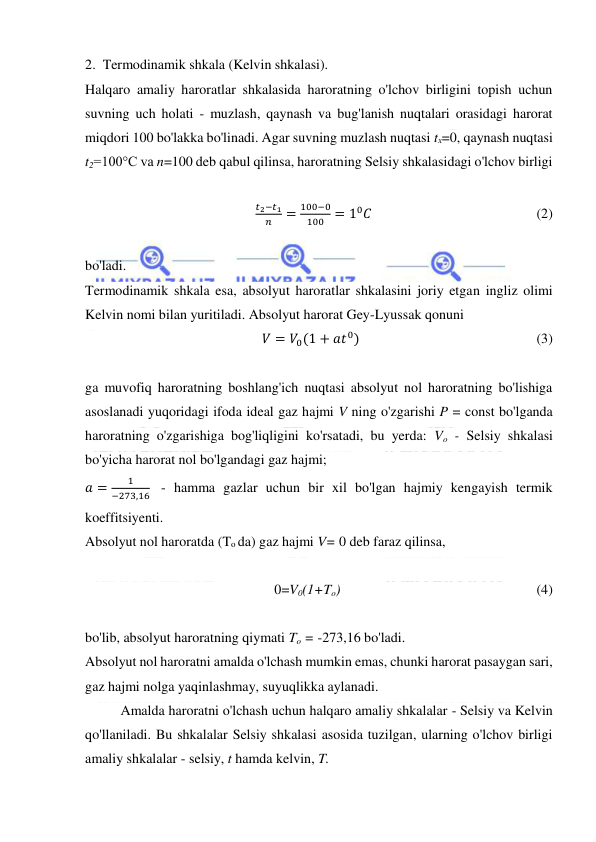  
 
2.  Termodinamik shkala (Kelvin shkalasi). 
Halqaro amaliy haroratlar shkalasida haroratning o'lchov birligini topish uchun 
suvning uch holati - muzlash, qaynash va bug'lanish nuqtalari orasidagi harorat 
miqdori 100 bo'lakka bo'linadi. Agar suvning muzlash nuqtasi tx=0, qaynash nuqtasi 
t2=100°C va n=100 deb qabul qilinsa, haroratning Selsiy shkalasidagi o'lchov birligi 
 
𝑡2−𝑡1
𝑛
=
100−0
100 = 10𝐶                                               (2) 
 
bo'ladi. 
Termodinamik shkala esa, absolyut haroratlar shkalasini joriy etgan ingliz olimi 
Kelvin nomi bilan yuritiladi. Absolyut harorat Gey-Lyussak qonuni 
𝑉 = 𝑉0(1 + 𝑎𝑡0)                                                   (3) 
 
ga muvofiq haroratning boshlang'ich nuqtasi absolyut nol haroratning bo'lishiga 
asoslanadi yuqoridagi ifoda ideal gaz hajmi V ning o'zgarishi P = const bo'lganda 
haroratning o'zgarishiga bog'liqligini ko'rsatadi, bu yerda: Vo - Selsiy shkalasi 
bo'yicha harorat nol bo'lgandagi gaz hajmi;  
𝑎 =
1
−273,16  - hamma gazlar uchun bir xil bo'lgan hajmiy kengayish termik 
koeffitsiyenti. 
Absolyut nol haroratda (To da) gaz hajmi V= 0 deb faraz qilinsa, 
 
0=V0(1+To)                                                        (4) 
 
bo'lib, absolyut haroratning qiymati To = -273,16 bo'ladi. 
Absolyut nol haroratni amalda o'lchash mumkin emas, chunki harorat pasaygan sari, 
gaz hajmi nolga yaqinlashmay, suyuqlikka aylanadi. 
Amalda haroratni o'lchash uchun halqaro amaliy shkalalar - Selsiy va Kelvin 
qo'llaniladi. Bu shkalalar Selsiy shkalasi asosida tuzilgan, ularning o'lchov birligi 
amaliy shkalalar - selsiy, t hamda kelvin, T. 
