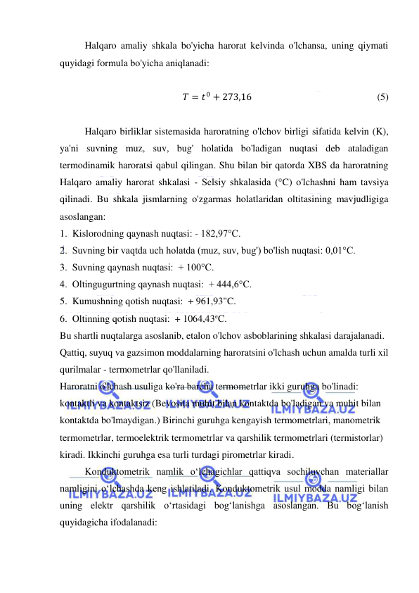  
 
Halqaro amaliy shkala bo'yicha harorat kelvinda o'lchansa, uning qiymati 
quyidagi formula bo'yicha aniqlanadi: 
 
𝑇 = 𝑡0 + 273,16                                                   (5) 
 
Halqaro birliklar sistemasida haroratning o'lchov birligi sifatida kelvin (K), 
ya'ni suvning muz, suv, bug' holatida bo'ladigan nuqtasi deb ataladigan 
termodinamik haroratsi qabul qilingan. Shu bilan bir qatorda XBS da haroratning 
Halqaro amaliy harorat shkalasi - Selsiy shkalasida (°C) o'lchashni ham tavsiya 
qilinadi. Bu shkala jismlarning o'zgarmas holatlaridan oltitasining mavjudligiga 
asoslangan: 
1.  Kislorodning qaynash nuqtasi: - 182,97°C. 
2.  Suvning bir vaqtda uch holatda (muz, suv, bug') bo'lish nuqtasi: 0,01°C. 
3.  Suvning qaynash nuqtasi:  + 100°C. 
4.  Oltingugurtning qaynash nuqtasi:  + 444,6°C. 
5.  Kumushning qotish nuqtasi:  + 961,93"C. 
6.  Oltinning qotish nuqtasi:  + 1064,43eC. 
Bu shartli nuqtalarga asoslanib, etalon o'lchov asboblarining shkalasi darajalanadi. 
Qattiq, suyuq va gazsimon moddalarning haroratsini o'lchash uchun amalda turli xil 
qurilmalar - termometrlar qo'llaniladi. 
Haroratni o'lchash usuliga ko'ra barcha termometrlar ikki guruhga bo'linadi: 
kontaktli va kontaktsiz (Bevosita muhit bilan kontaktda bo'ladigan va muhit bilan 
kontaktda bo'lmaydigan.) Birinchi guruhga kengayish termometrlari, manometrik 
termometrlar, termoelektrik termometrlar va qarshilik termometrlari (termistorlar) 
kiradi. Ikkinchi guruhga esa turli turdagi pirometrlar kiradi. 
Konduktomеtrik namlik o‘lchagichlar qattiqva sochiluvchan matеriallar 
namligini o‘lchashda kеng ishlatiladi. Konduktomеtrik usul modda namligi bilan 
uning elеktr qarshilik o‘rtasidagi bog‘lanishga asoslangan. Bu bog‘lanish 
quyidagicha ifodalanadi: 
