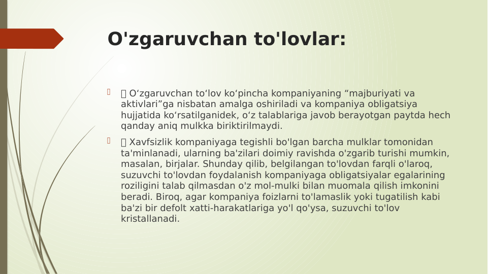 O'zgaruvchan to'lovlar:

 O‘zgaruvchan to‘lov ko‘pincha kompaniyaning “majburiyati va 
aktivlari”ga nisbatan amalga oshiriladi va kompaniya obligatsiya 
hujjatida ko‘rsatilganidek, o‘z talablariga javob berayotgan paytda hech 
qanday aniq mulkka biriktirilmaydi.

 Xavfsizlik kompaniyaga tegishli bo'lgan barcha mulklar tomonidan 
ta'minlanadi, ularning ba'zilari doimiy ravishda o'zgarib turishi mumkin, 
masalan, birjalar. Shunday qilib, belgilangan to'lovdan farqli o'laroq, 
suzuvchi to'lovdan foydalanish kompaniyaga obligatsiyalar egalarining 
roziligini talab qilmasdan o'z mol-mulki bilan muomala qilish imkonini 
beradi. Biroq, agar kompaniya foizlarni to'lamaslik yoki tugatilish kabi 
ba'zi bir defolt xatti-harakatlariga yo'l qo'ysa, suzuvchi to'lov 
kristallanadi.
