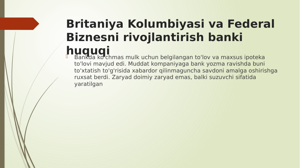 Britaniya Kolumbiyasi va Federal 
Biznesni rivojlantirish banki 
huquqi

Bankda ko'chmas mulk uchun belgilangan to'lov va maxsus ipoteka 
to'lovi mavjud edi. Muddat kompaniyaga bank yozma ravishda buni 
to'xtatish to'g'risida xabardor qilinmaguncha savdoni amalga oshirishga 
ruxsat berdi. Zaryad doimiy zaryad emas, balki suzuvchi sifatida 
yaratilgan
