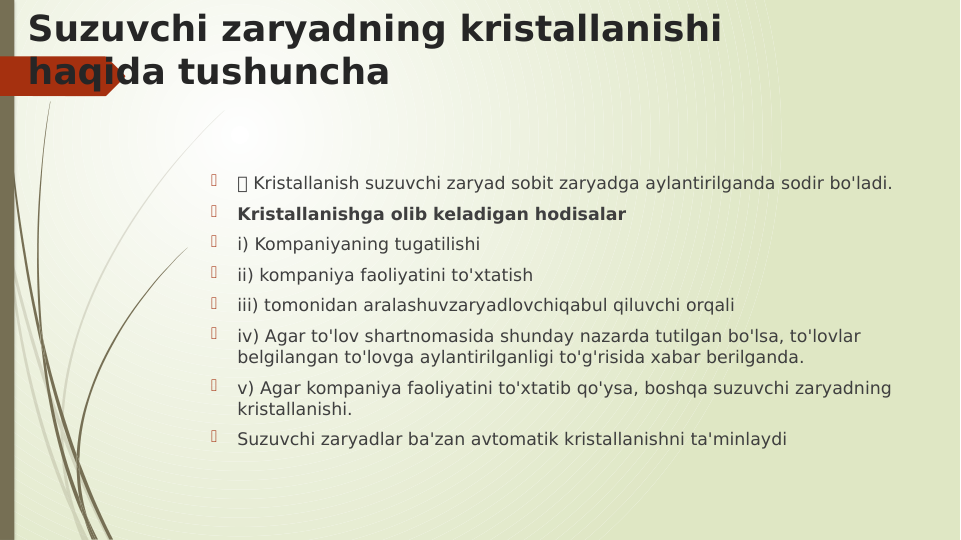 Suzuvchi zaryadning kristallanishi 
haqida tushuncha

 Kristallanish suzuvchi zaryad sobit zaryadga aylantirilganda sodir bo'ladi.

Kristallanishga olib keladigan hodisalar

i) Kompaniyaning tugatilishi

ii) kompaniya faoliyatini to'xtatish

iii) tomonidan aralashuvzaryadlovchiqabul qiluvchi orqali

iv) Agar to'lov shartnomasida shunday nazarda tutilgan bo'lsa, to'lovlar 
belgilangan to'lovga aylantirilganligi to'g'risida xabar berilganda.

v) Agar kompaniya faoliyatini to'xtatib qo'ysa, boshqa suzuvchi zaryadning 
kristallanishi.

Suzuvchi zaryadlar ba'zan avtomatik kristallanishni ta'minlaydi
