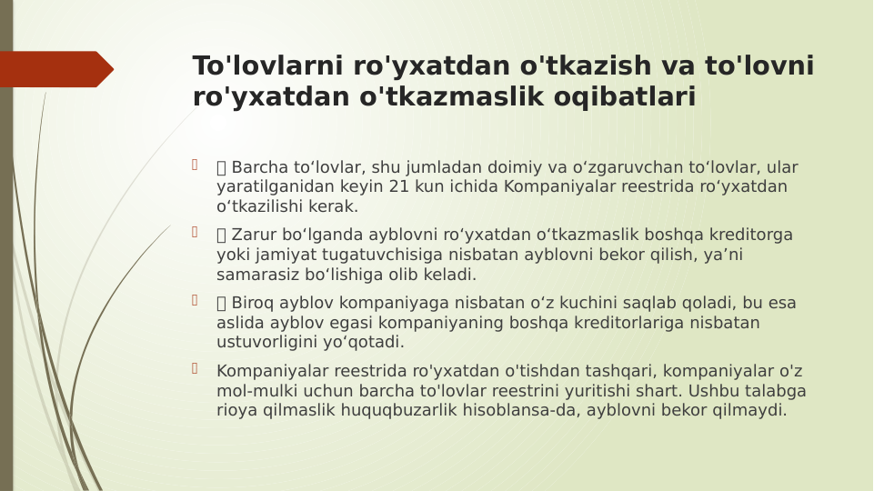 To'lovlarni ro'yxatdan o'tkazish va to'lovni 
ro'yxatdan o'tkazmaslik oqibatlari

 Barcha to‘lovlar, shu jumladan doimiy va o‘zgaruvchan to‘lovlar, ular 
yaratilganidan keyin 21 kun ichida Kompaniyalar reestrida ro‘yxatdan 
o‘tkazilishi kerak.

 Zarur bo‘lganda ayblovni ro‘yxatdan o‘tkazmaslik boshqa kreditorga 
yoki jamiyat tugatuvchisiga nisbatan ayblovni bekor qilish, ya’ni 
samarasiz bo‘lishiga olib keladi.

 Biroq ayblov kompaniyaga nisbatan o‘z kuchini saqlab qoladi, bu esa 
aslida ayblov egasi kompaniyaning boshqa kreditorlariga nisbatan 
ustuvorligini yo‘qotadi.

Kompaniyalar reestrida ro'yxatdan o'tishdan tashqari, kompaniyalar o'z 
mol-mulki uchun barcha to'lovlar reestrini yuritishi shart. Ushbu talabga 
rioya qilmaslik huquqbuzarlik hisoblansa-da, ayblovni bekor qilmaydi.

