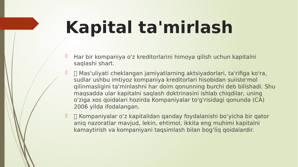Kapital ta'mirlash

Har bir kompaniya o'z kreditorlarini himoya qilish uchun kapitalni 
saqlashi shart.

 Mas'uliyati cheklangan jamiyatlarning aktsiyadorlari, ta'rifiga ko'ra, 
sudlar ushbu imtiyoz kompaniya kreditorlari hisobidan suiiste'mol 
qilinmasligini ta'minlashni har doim qonunning burchi deb bilishadi. Shu 
maqsadda ular kapitalni saqlash doktrinasini ishlab chiqdilar, uning 
o'ziga xos qoidalari hozirda Kompaniyalar to'g'risidagi qonunda (CA) 
2006 yilda ifodalangan.

 Kompaniyalar o‘z kapitalidan qanday foydalanishi bo‘yicha bir qator 
aniq nazoratlar mavjud, lekin, ehtimol, ikkita eng muhimi kapitalni 
kamaytirish va kompaniyani taqsimlash bilan bog‘liq qoidalardir.
