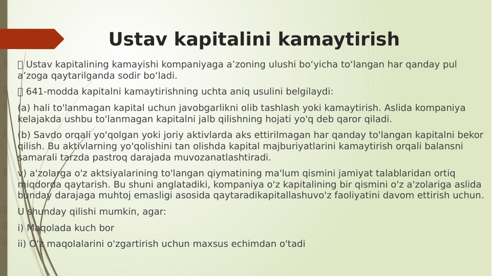 Ustav kapitalini kamaytirish

 Ustav kapitalining kamayishi kompaniyaga a’zoning ulushi bo‘yicha to‘langan har qanday pul 
a’zoga qaytarilganda sodir bo‘ladi.

 641-modda kapitalni kamaytirishning uchta aniq usulini belgilaydi:

(a) hali to'lanmagan kapital uchun javobgarlikni olib tashlash yoki kamaytirish. Aslida kompaniya 
kelajakda ushbu to'lanmagan kapitalni jalb qilishning hojati yo'q deb qaror qiladi.

(b) Savdo orqali yo'qolgan yoki joriy aktivlarda aks ettirilmagan har qanday to'langan kapitalni bekor 
qilish. Bu aktivlarning yo'qolishini tan olishda kapital majburiyatlarini kamaytirish orqali balansni 
samarali tarzda pastroq darajada muvozanatlashtiradi.

v) a'zolarga o'z aktsiyalarining to'langan qiymatining ma'lum qismini jamiyat talablaridan ortiq 
miqdorda qaytarish. Bu shuni anglatadiki, kompaniya o'z kapitalining bir qismini o'z a'zolariga aslida 
bunday darajaga muhtoj emasligi asosida qaytaradikapitallashuvo'z faoliyatini davom ettirish uchun.

U shunday qilishi mumkin, agar:

i) Maqolada kuch bor

ii) O'z maqolalarini o'zgartirish uchun maxsus echimdan o'tadi
