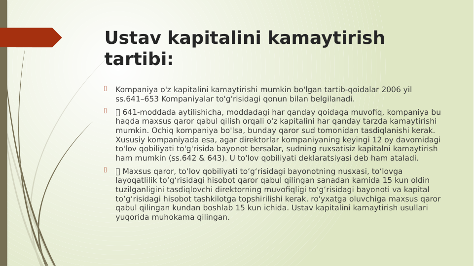 Ustav kapitalini kamaytirish 
tartibi:

Kompaniya o'z kapitalini kamaytirishi mumkin bo'lgan tartib-qoidalar 2006 yil 
ss.641–653 Kompaniyalar to'g'risidagi qonun bilan belgilanadi.

 641-moddada aytilishicha, moddadagi har qanday qoidaga muvofiq, kompaniya bu 
haqda maxsus qaror qabul qilish orqali o'z kapitalini har qanday tarzda kamaytirishi 
mumkin. Ochiq kompaniya bo'lsa, bunday qaror sud tomonidan tasdiqlanishi kerak. 
Xususiy kompaniyada esa, agar direktorlar kompaniyaning keyingi 12 oy davomidagi 
to'lov qobiliyati to'g'risida bayonot bersalar, sudning ruxsatisiz kapitalni kamaytirish 
ham mumkin (ss.642 & 643). U to'lov qobiliyati deklaratsiyasi deb ham ataladi.

 Maxsus qaror, to‘lov qobiliyati to‘g‘risidagi bayonotning nusxasi, to‘lovga 
layoqatlilik to‘g‘risidagi hisobot qaror qabul qilingan sanadan kamida 15 kun oldin 
tuzilganligini tasdiqlovchi direktorning muvofiqligi to‘g‘risidagi bayonoti va kapital 
to‘g‘risidagi hisobot tashkilotga topshirilishi kerak. ro'yxatga oluvchiga maxsus qaror 
qabul qilingan kundan boshlab 15 kun ichida. Ustav kapitalini kamaytirish usullari 
yuqorida muhokama qilingan.
