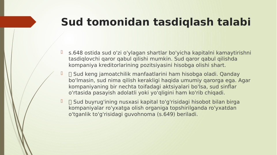 Sud tomonidan tasdiqlash talabi

s.648 ostida sud o'zi o'ylagan shartlar bo'yicha kapitalni kamaytirishni 
tasdiqlovchi qaror qabul qilishi mumkin. Sud qaror qabul qilishda 
kompaniya kreditorlarining pozitsiyasini hisobga olishi shart.

 Sud keng jamoatchilik manfaatlarini ham hisobga oladi. Qanday 
bo'lmasin, sud nima qilish kerakligi haqida umumiy qarorga ega. Agar 
kompaniyaning bir nechta toifadagi aktsiyalari bo'lsa, sud sinflar 
o'rtasida pasayish adolatli yoki yo'qligini ham ko'rib chiqadi.

 Sud buyrug'ining nusxasi kapital to'g'risidagi hisobot bilan birga 
kompaniyalar ro'yxatga olish organiga topshirilganda ro'yxatdan 
o'tganlik to'g'risidagi guvohnoma (s.649) beriladi.
