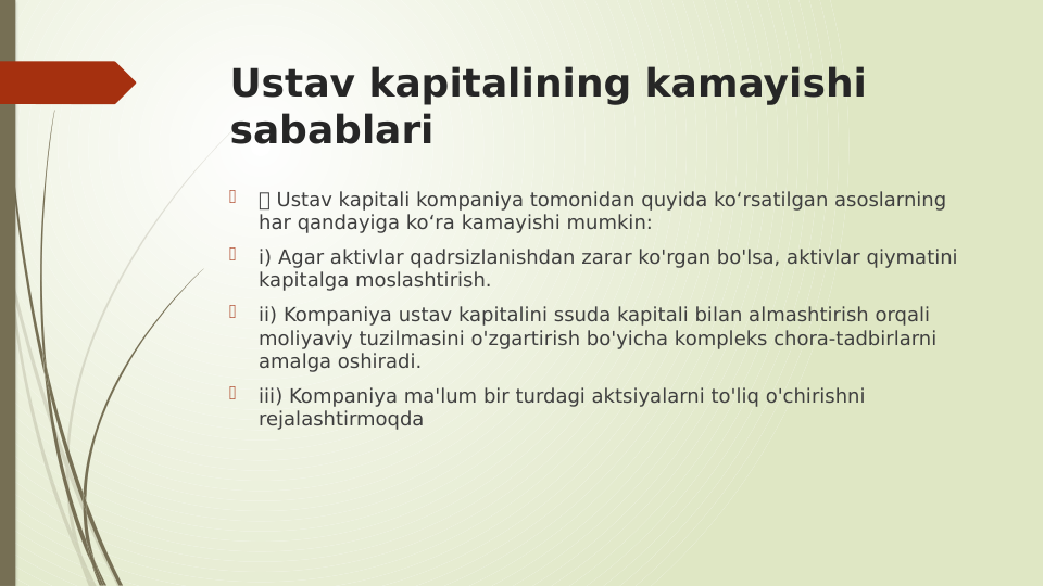 Ustav kapitalining kamayishi 
sabablari

 Ustav kapitali kompaniya tomonidan quyida ko‘rsatilgan asoslarning 
har qandayiga ko‘ra kamayishi mumkin:

i) Agar aktivlar qadrsizlanishdan zarar ko'rgan bo'lsa, aktivlar qiymatini 
kapitalga moslashtirish.

ii) Kompaniya ustav kapitalini ssuda kapitali bilan almashtirish orqali 
moliyaviy tuzilmasini o'zgartirish bo'yicha kompleks chora-tadbirlarni 
amalga oshiradi.

iii) Kompaniya ma'lum bir turdagi aktsiyalarni to'liq o'chirishni 
rejalashtirmoqda
