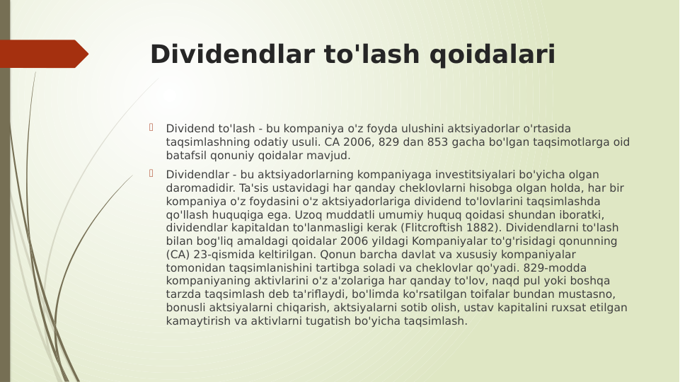 Dividendlar to'lash qoidalari

Dividend to'lash - bu kompaniya o'z foyda ulushini aktsiyadorlar o'rtasida 
taqsimlashning odatiy usuli. CA 2006, 829 dan 853 gacha bo'lgan taqsimotlarga oid 
batafsil qonuniy qoidalar mavjud.

Dividendlar - bu aktsiyadorlarning kompaniyaga investitsiyalari bo'yicha olgan 
daromadidir. Ta'sis ustavidagi har qanday cheklovlarni hisobga olgan holda, har bir 
kompaniya o'z foydasini o'z aktsiyadorlariga dividend to'lovlarini taqsimlashda 
qo'llash huquqiga ega. Uzoq muddatli umumiy huquq qoidasi shundan iboratki, 
dividendlar kapitaldan to'lanmasligi kerak (Flitcroftish 1882). Dividendlarni to'lash 
bilan bog'liq amaldagi qoidalar 2006 yildagi Kompaniyalar to'g'risidagi qonunning 
(CA) 23-qismida keltirilgan. Qonun barcha davlat va xususiy kompaniyalar 
tomonidan taqsimlanishini tartibga soladi va cheklovlar qo'yadi. 829-modda 
kompaniyaning aktivlarini o'z a'zolariga har qanday to'lov, naqd pul yoki boshqa 
tarzda taqsimlash deb ta'riflaydi, bo'limda ko'rsatilgan toifalar bundan mustasno, 
bonusli aktsiyalarni chiqarish, aktsiyalarni sotib olish, ustav kapitalini ruxsat etilgan 
kamaytirish va aktivlarni tugatish bo'yicha taqsimlash.
