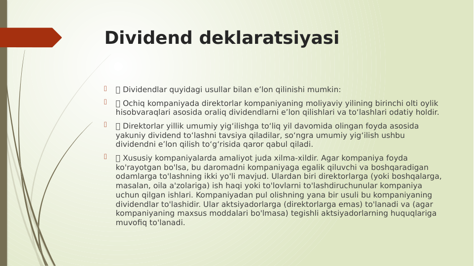 Dividend deklaratsiyasi

 Dividendlar quyidagi usullar bilan e’lon qilinishi mumkin:

 Ochiq kompaniyada direktorlar kompaniyaning moliyaviy yilining birinchi olti oylik 
hisobvaraqlari asosida oraliq dividendlarni e’lon qilishlari va to‘lashlari odatiy holdir.

 Direktorlar yillik umumiy yig‘ilishga to‘liq yil davomida olingan foyda asosida 
yakuniy dividend to‘lashni tavsiya qiladilar, so‘ngra umumiy yig‘ilish ushbu 
dividendni e’lon qilish to‘g‘risida qaror qabul qiladi.

 Xususiy kompaniyalarda amaliyot juda xilma-xildir. Agar kompaniya foyda 
ko'rayotgan bo'lsa, bu daromadni kompaniyaga egalik qiluvchi va boshqaradigan 
odamlarga to'lashning ikki yo'li mavjud. Ulardan biri direktorlarga (yoki boshqalarga, 
masalan, oila a'zolariga) ish haqi yoki to'lovlarni to'lashdiruchunular kompaniya 
uchun qilgan ishlari. Kompaniyadan pul olishning yana bir usuli bu kompaniyaning 
dividendlar to'lashidir. Ular aktsiyadorlarga (direktorlarga emas) to'lanadi va (agar 
kompaniyaning maxsus moddalari bo'lmasa) tegishli aktsiyadorlarning huquqlariga 
muvofiq to'lanadi.
