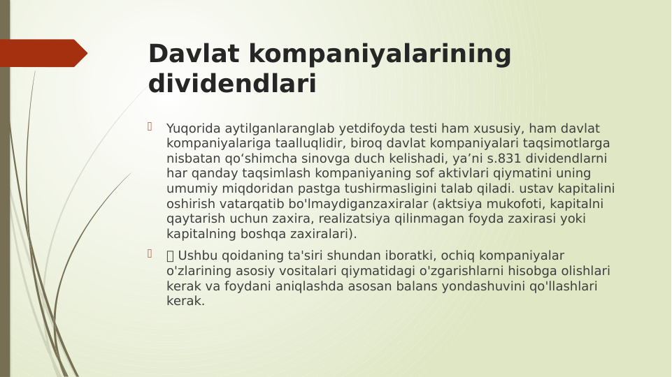 Davlat kompaniyalarining 
dividendlari

Yuqorida aytilganlaranglab yetdifoyda testi ham xususiy, ham davlat 
kompaniyalariga taalluqlidir, biroq davlat kompaniyalari taqsimotlarga 
nisbatan qo‘shimcha sinovga duch kelishadi, ya’ni s.831 dividendlarni 
har qanday taqsimlash kompaniyaning sof aktivlari qiymatini uning 
umumiy miqdoridan pastga tushirmasligini talab qiladi. ustav kapitalini 
oshirish vatarqatib bo'lmaydiganzaxiralar (aktsiya mukofoti, kapitalni 
qaytarish uchun zaxira, realizatsiya qilinmagan foyda zaxirasi yoki 
kapitalning boshqa zaxiralari).

 Ushbu qoidaning ta'siri shundan iboratki, ochiq kompaniyalar 
o'zlarining asosiy vositalari qiymatidagi o'zgarishlarni hisobga olishlari 
kerak va foydani aniqlashda asosan balans yondashuvini qo'llashlari 
kerak.
