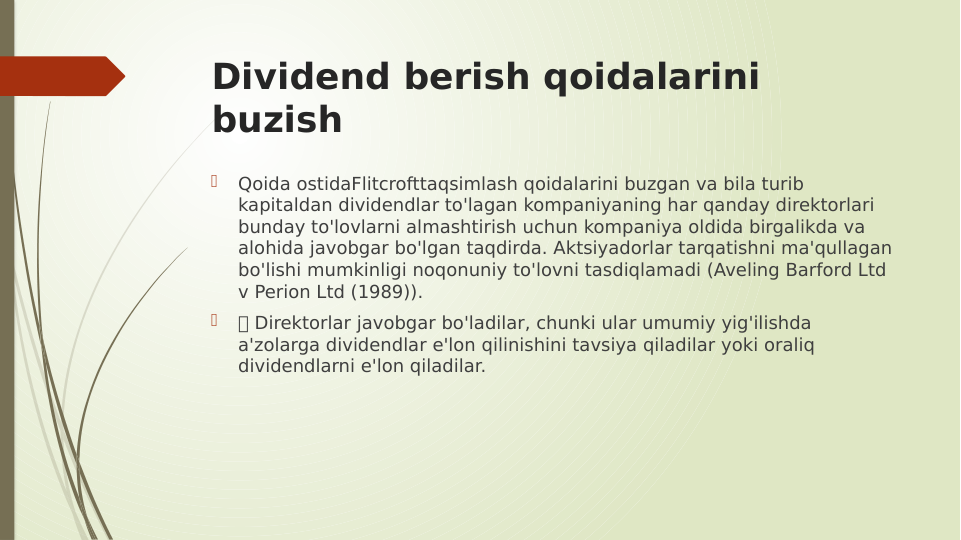 Dividend berish qoidalarini 
buzish

Qoida ostidaFlitcrofttaqsimlash qoidalarini buzgan va bila turib 
kapitaldan dividendlar to'lagan kompaniyaning har qanday direktorlari 
bunday to'lovlarni almashtirish uchun kompaniya oldida birgalikda va 
alohida javobgar bo'lgan taqdirda. Aktsiyadorlar tarqatishni ma'qullagan 
bo'lishi mumkinligi noqonuniy to'lovni tasdiqlamadi (Aveling Barford Ltd 
v Perion Ltd (1989)).

 Direktorlar javobgar bo'ladilar, chunki ular umumiy yig'ilishda 
a'zolarga dividendlar e'lon qilinishini tavsiya qiladilar yoki oraliq 
dividendlarni e'lon qiladilar.
